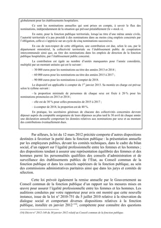 globalement pour les établissements hospitaliers. 
Ce sont les nominations annuelles qui sont prises en compte, à savoir le flux des 
nominations, indépendamment de la situation qui prévaut préalablement (le « stock »). 
En outre, pour la fonction publique territoriale, lorsqu’au titre d’une même année civile, 
l’autorité territoriale n’a pas procédé à des nominations dans au moins cinq emplois concernés par 
l’obligation, celle-ci s’apprécie sur un cycle de cinq nominations successives. 
En cas de non-respect de cette obligation, une contribution est due, selon le cas, par le 
département ministériel, la collectivité territoriale ou l’établissement public de coopération 
intercommunale ainsi que, au titre des nominations dans les emplois de direction de la fonction 
publique hospitalière, par l’établissement public concerné. 
La contribution est égale au nombre d’unités manquantes pour l’année considérée, 
multiplié par un montant unitaire qui est le suivant : 
– 30 000 euros pour les nominations au titre des années 2013 et 2014 ; 
– 60 000 euros pour les nominations au titre des années 2015 à 2017 ; 
– 90 000 euros pour les nominations à compter de 2018. 
Le dispositif est applicable à compter du 1er janvier 2013. Sa montée en charge est prévue 
selon le rythme suivant : 
– la proportion minimale de personnes de chaque sexe est fixée à 20 % pour les 
nominations prononcées en 2013 et 2014 ; 
– elle est de 30 % pour celles prononcées de 2015 à 2017 ; 
– à compter de 2018, la proportion est de 40 %. 
En pratique, les secrétaires généraux de chacune des collectivités concernées devront 
déposer auprès du comptable assignataire de leurs dépenses au plus tard le 30 avril de chaque année 
une déclaration annuelle comportant les données relatives aux nominations par sexe et au montant 
des contributions éventuellement dues. 
Par ailleurs, la loi du 12 mars 2012 précitée comporte d’autres dispositions 
destinées à favoriser la parité dans la fonction publique : la présentation annuelle 
par les employeurs publics, devant les comités techniques, dans le cadre du bilan 
social, d’un rapport sur l’égalité professionnelle entre les femmes et les hommes ; 
des dispositions tendant à assurer une représentation équilibrée des femmes et des 
hommes parmi les personnalités qualifiées des conseils d’administration et de 
surveillance des établissements publics de l’État, au Conseil commun de la 
fonction publique et dans les conseils supérieurs de la fonction publique, au sein 
des commissions administratives paritaires ainsi que dans les jurys et comités de 
sélection. 
Cette loi prévoit également la remise annuelle par le Gouvernement au 
Conseil commun de la fonction publique d’un rapport sur les mesures mises en 
oeuvre pour assurer l’égalité professionnelle entre les femmes et les hommes. Les 
auditions conduites par votre rapporteur pour avis ont montré que cette nouvelle 
instance, issue de la loi n° 2010-751 du 5 juillet 2010 relative à la rénovation du 
dialogue social et comportant diverses dispositions relatives à la fonction 
publique, installée en janvier 2012 (14), compétente pour connaître des questions 
(14) Décret n° 2012-148 du 30 janvier 2012 relatif au Conseil commun de la fonction publique. 
 