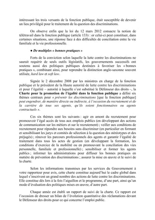 intéressant les trois versants de la fonction publique, était susceptible de devenir 
un lieu privilégié pour le traitement de la question des discriminations. 
On observe enfin que la loi du 12 mars 2012 consacre la notion de 
télétravail dans la fonction publique (article 133) : or celui-ci peut constituer, dans 
certaines situations, une réponse face à des difficultés de conciliation entre la vie 
familiale et la vie professionnelle. 
● De multiples « bonnes pratiques » 
Forts de la conviction selon laquelle la lutte contre les discriminations ne 
saurait requérir de seuls outils législatifs, les gouvernements successifs ont 
soutenu aussi des politiques publiques destinées à favoriser les « bonnes 
pratiques », combinant ainsi, pour reprendre la distinction anglo-saxonne souvent 
utilisée, hard law et soft law. 
Signée le 2 décembre 2008 par les ministres en charge de la fonction 
publique et le président de la Haute autorité de lutte contre les discriminations 
et pour l’égalité – autorité à laquelle s’est substitué le Défenseur des droits –, la 
Charte pour la promotion de l’égalité dans la fonction publique a défini six 
thèmes centraux pour « prévenir les discriminations [que la fonction publique] 
peut engendrer, de manière directe ou indirecte, à l’occasion du recrutement et de 
la carrière de tous ses agents, qu’ils soient fonctionnaires ou agents 
contractuels ». 
Ces six thèmes sont les suivants : agir en amont du recrutement pour 
promouvoir l’égal accès de tous aux emplois publics (en développant des actions 
de communication sur les métiers et sur le recrutement) ; veiller aux conditions de 
recrutement pour répondre aux besoins sans discriminer (en particulier en formant 
et sensibilisant les jurys et comités de sélection à la question des stéréotypes et des 
préjugés) ; rénover les parcours professionnels des agents et garantir l’égalité de 
traitement dans tous les actes de gestion (en développant la formation, les 
conditions d’exercice de la mobilité ou en promouvant la conciliation des vies 
personnelle, familiale et professionnelle) ; sensibiliser et former les agents 
publics ; informer les administrations pour diffuser les bonnes pratiques en 
matière de prévention des discriminations ; assurer la mise en oeuvre et le suivi de 
la charte. 
Selon les informations transmises par les services du Gouvernement à 
votre rapporteur pour avis, cette charte constitue aujourd’hui le cadre global dans 
lequel s’inscrivent un grand nombre des actions de lutte contre les discriminations. 
Elle constitue dès lors à la fois l’aiguillon et le programme, d’une part, ainsi qu’un 
mode d’évaluation des politiques mises en oeuvre, d’autre part. 
Chaque année est établi un rapport de suivi de la charte. Ce rapport est 
l’occasion de dresser un bilan de l’évolution quantitative des réclamations devant 
le Défenseur des droits pour ce qui concerne l’emploi public. 
 