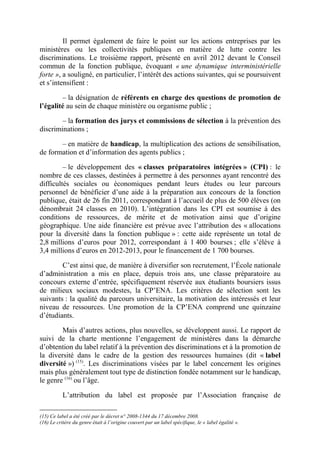 Il permet également de faire le point sur les actions entreprises par les 
ministères ou les collectivités publiques en matière de lutte contre les 
discriminations. Le troisième rapport, présenté en avril 2012 devant le Conseil 
commun de la fonction publique, évoquant « une dynamique interministérielle 
forte », a souligné, en particulier, l’intérêt des actions suivantes, qui se poursuivent 
et s’intensifient : 
– la désignation de référents en charge des questions de promotion de 
l’égalité au sein de chaque ministère ou organisme public ; 
– la formation des jurys et commissions de sélection à la prévention des 
discriminations ; 
– en matière de handicap, la multiplication des actions de sensibilisation, 
de formation et d’information des agents publics ; 
– le développement des « classes préparatoires intégrées » (CPI) : le 
nombre de ces classes, destinées à permettre à des personnes ayant rencontré des 
difficultés sociales ou économiques pendant leurs études ou leur parcours 
personnel de bénéficier d’une aide à la préparation aux concours de la fonction 
publique, était de 26 fin 2011, correspondant à l’accueil de plus de 500 élèves (on 
dénombrait 24 classes en 2010). L’intégration dans les CPI est soumise à des 
conditions de ressources, de mérite et de motivation ainsi que d’origine 
géographique. Une aide financière est prévue avec l’attribution des « allocations 
pour la diversité dans la fonction publique » : cette aide représente un total de 
2,8 millions d’euros pour 2012, correspondant à 1 400 bourses ; elle s’élève à 
3,4 millions d’euros en 2012-2013, pour le financement de 1 700 bourses. 
C’est ainsi que, de manière à diversifier son recrutement, l’École nationale 
d’administration a mis en place, depuis trois ans, une classe préparatoire au 
concours externe d’entrée, spécifiquement réservée aux étudiants boursiers issus 
de milieux sociaux modestes, la CP’ENA. Les critères de sélection sont les 
suivants : la qualité du parcours universitaire, la motivation des intéressés et leur 
niveau de ressources. Une promotion de la CP’ENA comprend une quinzaine 
d’étudiants. 
Mais d’autres actions, plus nouvelles, se développent aussi. Le rapport de 
suivi de la charte mentionne l’engagement de ministères dans la démarche 
d’obtention du label relatif à la prévention des discriminations et à la promotion de 
la diversité dans le cadre de la gestion des ressources humaines (dit « label 
diversité ») (15). Les discriminations visées par le label concernent les origines 
mais plus généralement tout type de distinction fondée notamment sur le handicap, 
le genre (16) ou l’âge. 
L’attribution du label est proposée par l’Association française de 
(15) Ce label a été créé par le décret n° 2008-1344 du 17 décembre 2008. 
(16) Le critère du genre était à l’origine couvert par un label spécifique, le « label égalité ». 
 