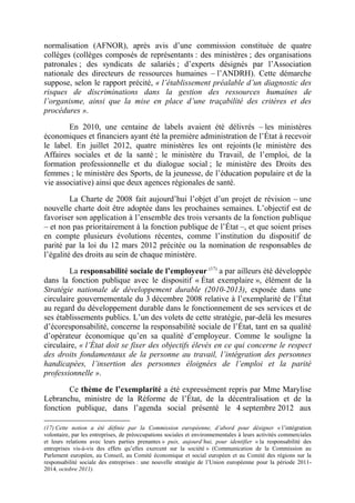 normalisation (AFNOR), après avis d’une commission constituée de quatre 
collèges (collèges composés de représentants : des ministères ; des organisations 
patronales ; des syndicats de salariés ; d’experts désignés par l’Association 
nationale des directeurs de ressources humaines – l’ANDRH). Cette démarche 
suppose, selon le rapport précité, « l’établissement préalable d’un diagnostic des 
risques de discriminations dans la gestion des ressources humaines de 
l’organisme, ainsi que la mise en place d’une traçabilité des critères et des 
procédures ». 
En 2010, une centaine de labels avaient été délivrés – les ministères 
économiques et financiers ayant été la première administration de l’État à recevoir 
le label. En juillet 2012, quatre ministères les ont rejoints (le ministère des 
Affaires sociales et de la santé ; le ministère du Travail, de l’emploi, de la 
formation professionnelle et du dialogue social ; le ministère des Droits des 
femmes ; le ministère des Sports, de la jeunesse, de l’éducation populaire et de la 
vie associative) ainsi que deux agences régionales de santé. 
La Charte de 2008 fait aujourd’hui l’objet d’un projet de révision – une 
nouvelle charte doit être adoptée dans les prochaines semaines. L’objectif est de 
favoriser son application à l’ensemble des trois versants de la fonction publique 
– et non pas prioritairement à la fonction publique de l’État –, et que soient prises 
en compte plusieurs évolutions récentes, comme l’institution du dispositif de 
parité par la loi du 12 mars 2012 précitée ou la nomination de responsables de 
l’égalité des droits au sein de chaque ministère. 
La responsabilité sociale de l’employeur (17) a par ailleurs été développée 
dans la fonction publique avec le dispositif « État exemplaire », élément de la 
Stratégie nationale de développement durable (2010-2013), exposée dans une 
circulaire gouvernementale du 3 décembre 2008 relative à l’exemplarité de l’État 
au regard du développement durable dans le fonctionnement de ses services et de 
ses établissements publics. L’un des volets de cette stratégie, par-delà les mesures 
d’écoresponsabilité, concerne la responsabilité sociale de l’État, tant en sa qualité 
d’opérateur économique qu’en sa qualité d’employeur. Comme le souligne la 
circulaire, « l’État doit se fixer des objectifs élevés en ce qui concerne le respect 
des droits fondamentaux de la personne au travail, l’intégration des personnes 
handicapées, l’insertion des personnes éloignées de l’emploi et la parité 
professionnelle ». 
Ce thème de l’exemplarité a été expressément repris par Mme Marylise 
Lebranchu, ministre de la Réforme de l’État, de la décentralisation et de la 
fonction publique, dans l’agenda social présenté le 4 septembre 2012 aux 
(17) Cette notion a été définie par la Commission européenne, d’abord pour désigner « l’intégration 
volontaire, par les entreprises, de préoccupations sociales et environnementales à leurs activités commerciales 
et leurs relations avec leurs parties prenantes » puis, aujourd’hui, pour identifier « la responsabilité des 
entreprises vis-à-vis des effets qu’elles exercent sur la société » (Communication de la Commission au 
Parlement européen, au Conseil, au Comité économique et social européen et au Comité des régions sur la 
responsabilité sociale des entreprises : une nouvelle stratégie de l’Union européenne pour la période 2011- 
2014, octobre 2011). 
 