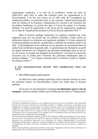 organisations syndicales, à la suite de la conférence sociale du mois de 
juillet 2012, pour fixer le cadre des échanges entre ces organisations et le 
Gouvernement. L’un des axes retenu est en effet celui de l’exemplarité des 
employeurs publics, en particulier pour ce qui concerne l’égalité professionnelle 
entre les femmes et les hommes, l’amélioration de l’accueil et de l’insertion des 
travailleurs handicapés, la gestion des âges et l’accès des jeunes à la fonction 
publique. Un cycle de négociations a été ouvert par les organisations syndicales 
sur le sujet de l’égalité professionnelle à la fin du mois de septembre 2012 (18). 
Dans la fonction publique territoriale, les auditions conduites par votre 
rapporteur pour avis ont montré que les initiatives destinées à lutter contre les 
distinctions directes ou indirectes sont également multiples. Le Centre national de 
la fonction publique territoriale, en particulier, a mobilisé de nombreux outils à cet 
effet : le développement d’une réflexion sur les pratiques de recrutement dans les 
collectivités territoriales de grande taille ; la généralisation de formations au profit 
des agents territoriaux sur l’intégration des personnes handicapées dans un service 
ou sur la prise en compte des pratiques de harcèlement ; ou encore la conclusion 
d’accords avec le Fonds pour l’insertion des personnes handicapées dans la 
fonction publique (19) et l’Agence nationale pour la cohésion sociale et l’égalité 
des chances (Acsé) (20). 
B. DES DISCRIMINATIONS ENCORE TRÈS NOMBREUSES DANS LES 
FAITS 
1. Des chiffres toujours préoccupants 
En dépit d’un cadre juridique spécifique et des avancées réalisées au cours 
des dernières années, les discriminations restent une réalité dans la fonction 
publique. 
D’une part, les discriminations constituent un phénomène qui n’a rien de 
marginal : selon des données établies par le Défenseur des droits et l’Organisation 
(18) Selon les informations transmises à votre rapporteur pour avis au cours des auditions, cette négociation 
pourrait être l’occasion d’aborder les trois thèmes suivants : le dialogue social (avec les questions de la 
composition des instances du paritarisme, du contenu des bilans sociaux ou de l’institution de négociations 
obligatoires sur l’égalité professionnelle) ; le déroulement des carrières (avec l’identification de freins tels le 
recours au temps partiel ou non complet ou bien les obligations de mobilité en matière d’avancement) ; 
l’articulation entre vie professionnelle et vie familiale (avec les modalités de prise du congé parental ou la 
question du retour à l’emploi après une formation). 
(19) Convention de partenariat conclue le 22 février 2011 destinée à définir un programme d’actions visant à 
favoriser l’accès aux formations du CNFPT des agents territoriaux en situation de handicap ainsi que des 
personnels non territoriaux (personnels non territoriaux des maisons départementales des personnes 
handicapées ou demandeurs d’emploi en situation de handicap, par exemple) ainsi qu’à favoriser la formation 
et l’information des agents territoriaux susceptibles d’être en relation avec des personnes en situation de 
handicap. 
(20) Il s’agit de plusieurs partenariats, destinés à encourager l’engagement d’actions dans le domaine de la 
politique de la ville en matière de prévention des discriminations. 
 