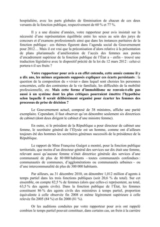 hospitalière, avec les parts globales de féminisation de chacun de ces deux 
versants de la fonction publique, respectivement de 60 % et 77 %. 
Il y a une dizaine d’années, votre rapporteur pour avis insistait sur la 
nécessité d’une représentation équilibrée entre les sexes au sein des jurys de 
concours et d’examens professionnels ainsi que dans les instances paritaires de la 
fonction publique : ces thèmes figurent dans l’agenda social du Gouvernement 
pour 2012… Mais il est vrai que la préconisation d’alors relative à la présentation 
de plans pluriannuels d’amélioration de l’accès des femmes aux postes 
d’encadrement supérieur de la fonction publique de l’État a – enfin – trouvé une 
traduction législative avec le dispositif précité de la loi du 12 mars 2012 : celui-ci 
portera-t-il ses fruits ? 
Votre rapporteur pour avis a en effet entendu, cette année comme il y 
a dix ans, les mêmes arguments supposés expliquer ces écarts persistants : la 
question de la composition du « vivier » dans lequel sont choisies les personnes 
concernées, celle des contraintes de la vie familiale, les difficultés de la mobilité 
professionnelle, etc. Mais cette forme d’immobilisme ne renvoie-t-elle pas 
aussi à un système dont les plus critiques pourraient émettre l’hypothèse 
selon laquelle il serait délibérément organisé pour écarter les femmes des 
processus de prise de décision ? 
Le Gouvernement actuel, composé de 38 ministres, affiche une parité 
exemplaire. Cependant, il faut observer qu’on dénombre seulement six directrices 
de cabinet (dont deux dirigent le cabinet d’une ministre femme). 
En outre, si le président de la République a pour directeur de cabinet une 
femme, le secrétaire général de l’Élysée est un homme, comme ont d’ailleurs 
toujours été des hommes les secrétaires généraux successifs de la présidence de la 
République. 
Le rapport de Mme Françoise Guégot a montré, pour la fonction publique 
territoriale, que moins d’un directeur général des services sur dix était une femme, 
relevant aussi qu’aucune femme n’était directrice générale des services d’une 
communauté de plus de 80 000 habitants – toutes communautés confondues : 
communautés de communes, d’agglomérations ou communautés urbaines – ou 
d’une intercommunalité de plus de 300 000 habitants. 
Par ailleurs, au 31 décembre 2010, on dénombre 1,012 million d’agents à 
temps partiel dans les trois fonctions publiques (soit 20,6 % du total). Sur cet 
ensemble, on compte 82,5 % de femmes (alors que celles-ci représentent, au total, 
63,5 % des agents civils). Dans la fonction publique de l’État, les femmes 
constituent 86 % des agents civils des ministères à temps partiel, proportion 
équivalente à celle observée fin 2008 et même légèrement supérieure à celle 
relevée fin 2005 (84 %) et fin 2000 (81 %). 
Or les auditions conduites par votre rapporteur pour avis ont rappelé 
combien le temps partiel pouvait constituer, dans certains cas, un frein à la carrière 
 