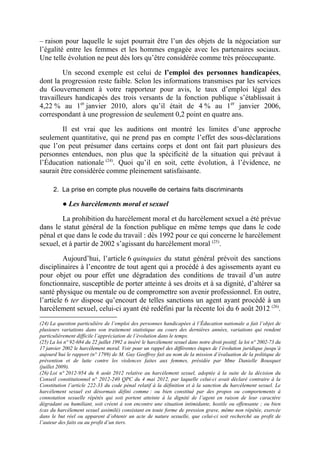 – raison pour laquelle le sujet pourrait être l’un des objets de la négociation sur 
l’égalité entre les femmes et les hommes engagée avec les partenaires sociaux. 
Une telle évolution ne peut dès lors qu’être considérée comme très préoccupante. 
Un second exemple est celui de l’emploi des personnes handicapées, 
dont la progression reste faible. Selon les informations transmises par les services 
du Gouvernement à votre rapporteur pour avis, le taux d’emploi légal des 
travailleurs handicapés des trois versants de la fonction publique s’établissait à 
4,22 % au 1er janvier 2010, alors qu’il était de 4 % au 1er janvier 2006, 
correspondant à une progression de seulement 0,2 point en quatre ans. 
Il est vrai que les auditions ont montré les limites d’une approche 
seulement quantitative, qui ne prend pas en compte l’effet des sous-déclarations 
que l’on peut présumer dans certains corps et dont ont fait part plusieurs des 
personnes entendues, non plus que la spécificité de la situation qui prévaut à 
l’Éducation nationale (24). Quoi qu’il en soit, cette évolution, à l’évidence, ne 
saurait être considérée comme pleinement satisfaisante. 
2. La prise en compte plus nouvelle de certains faits discriminants 
● Les harcèlements moral et sexuel 
La prohibition du harcèlement moral et du harcèlement sexuel a été prévue 
dans le statut général de la fonction publique en même temps que dans le code 
pénal et que dans le code du travail : dès 1992 pour ce qui concerne le harcèlement 
sexuel, et à partir de 2002 s’agissant du harcèlement moral (25). 
Aujourd’hui, l’article 6 quinquies du statut général prévoit des sanctions 
disciplinaires à l’encontre de tout agent qui a procédé à des agissements ayant eu 
pour objet ou pour effet une dégradation des conditions de travail d’un autre 
fonctionnaire, susceptible de porter atteinte à ses droits et à sa dignité, d’altérer sa 
santé physique ou mentale ou de compromettre son avenir professionnel. En outre, 
l’article 6 ter dispose qu’encourt de telles sanctions un agent ayant procédé à un 
harcèlement sexuel, celui-ci ayant été redéfini par la récente loi du 6 août 2012 (26). 
(24) La question particulière de l’emploi des personnes handicapées à l’Éducation nationale a fait l’objet de 
plusieurs variations dans son traitement statistique au cours des dernières années, variations qui rendent 
particulièrement difficile l’appréciation de l’évolution dans le temps. 
(25) La loi n° 92-684 du 22 juillet 1992 a inséré le harcèlement sexuel dans notre droit positif, la loi n° 2002-73 du 
17 janvier 2002 le harcèlement moral. Voir pour un rappel des différentes étapes de l’évolution juridique jusqu’à 
aujourd’hui le rapport (n° 1799) de M. Guy Geoffroy fait au nom de la mission d’évaluation de la politique de 
prévention et de lutte contre les violences faites aux femmes, présidée par Mme Danielle Bousquet 
(juillet 2009). 
(26) Loi n° 2012-954 du 6 août 2012 relative au harcèlement sexuel, adoptée à la suite de la décision du 
Conseil constitutionnel n° 2012-240 QPC du 4 mai 2012, par laquelle celui-ci avait déclaré contraire à la 
Constitution l’article 222-33 du code pénal relatif à la définition et à la sanction du harcèlement sexuel. Le 
harcèlement sexuel est désormais défini comme : ou bien constitué par des propos ou comportements à 
connotation sexuelle répétés qui soit portent atteinte à la dignité de l’agent en raison de leur caractère 
dégradant ou humiliant, soit créent à son encontre une situation intimidante, hostile ou offensante ; ou bien 
(cas du harcèlement sexuel assimilé) consistant en toute forme de pression grave, même non répétée, exercée 
dans le but réel ou apparent d’obtenir un acte de nature sexuelle, que celui-ci soit recherché au profit de 
l’auteur des faits ou au profit d’un tiers. 
 
