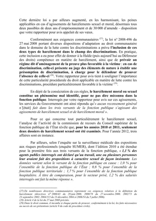 Cette dernière loi a par ailleurs augmenté, en les harmonisant, les peines 
applicables en cas d’agissements de harcèlements sexuel et moral, désormais tous 
deux passibles de deux ans d’emprisonnement et de 30 000 d’amende – disposition 
que votre rapporteur pour avis appelait de ses voeux. 
Conformément aux exigences communautaires (27), la loi n° 2008-496 du 
27 mai 2008 portant diverses dispositions d’adaptation au droit communautaire 
dans le domaine de la lutte contre les discriminations a prévu l’inclusion de ces 
deux types de harcèlement dans le champ des discriminations. En pratique, 
cette inclusion a eu pour effet de donner à la Halde (puis aujourd’hui au Défenseur 
des droits) compétence en matière de harcèlement, ainsi que de prévoir un 
régime dit d’aménagement de la preuve plus favorable à la victime : en cas de 
discrimination, celle-ci présente au juge des éléments de nature à établir une 
présomption de discrimination, à charge pour le défendeur de prouver 
l’absence de celle-ci (28). Votre rapporteur pour avis tient à souligner l’importance 
de cette particularité procédurale du droit applicable en matière de lutte contre les 
discriminations, procédure particulièrement favorable à la victime (29). 
En dépit de la consécration de ces règles, le harcèlement moral ou sexuel 
constitue un phénomène mal identifié, pour ne pas dire méconnu dans la 
fonction publique. Interrogés par votre rapporteur pour avis sur ces agissements, 
les services du Gouvernement ont ainsi répondu qu’« aucun recensement général 
n’[était] fait dans les trois versants de la fonction publique s’agissant des 
agissements de harcèlement sexuel et de harcèlement moral ». 
Pour ce qui concerne tout particulièrement le harcèlement sexuel, 
l’analyse de l’activité de la commission de recours du Conseil supérieur de la 
fonction publique de l’État révèle que, pour les années 2010 et 2011, seulement 
deux dossiers de harcèlement sexuel ont été examinés. Pour l’année 2012, trois 
affaires sont en instance. 
Par ailleurs, selon l’enquête sur la surveillance médicale des expositions 
aux risques professionnels (enquête SUMER), dont l’édition 2010 a été étendue 
pour la première fois aux trois versants de la fonction publique, « 1,1 % des 
agents publics interrogés ont déclaré qu’au travail, une ou plusieurs personnes 
leur avaient fait des propositions à caractère sexuel de façon insistante. Les 
données varient selon le versant de la fonction publique en cause : 1,0 % pour 
l’ensemble de la fonction publique de l’État ; 0,8 % pour l’ensemble de la 
fonction publique territoriale ; 1,7 % pour l’ensemble de la fonction publique 
hospitalière. À titre de comparaison, pour le secteur privé, 1,2 % des salariés 
interrogés ont fait la même réponse ». 
(27) De nombreuses directives communautaires reprennent ces exigences relatives à la définition du 
harcèlement (directives nos 2000/43 du 29 juin 2000, 2000/78 du 27 novembre 2000, 2002/73 du 
23 septembre 2002, 2004/113 du 13 décembre 2004 et 2006/54 du 5 juillet 2006). 
(28) Article 4 de la loi du 27 mai 2008 précitée. 
(29) Dans le droit commun, il incombe à chaque partie de prouver, conformément à la loi, les faits nécessaires 
au succès de ses prétentions (article 9 du code de procédure civile). 
 
