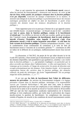 Pour ce qui concerne les agissements de harcèlement moral, ceux-ci, 
selon les services du Gouvernement, « demeurent mal mesurés, de sorte qu’un 
état des lieux, même partiel, des pratiques existantes dans la fonction publique 
n’est pas disponible. Conscient du manque d’information en la matière, le 
ministère [en charge] de la fonction publique va prochainement lancer des travaux 
statistiques permettant de chiffrer les faits de harcèlement, à partir d’une 
remontée des données issues des instances disciplinaires de la fonction 
publique ». 
Votre rapporteur pour avis ne peut que s’étonner de ce qui apparaît comme 
une véritable lacune : on pourrait presque – en forçant un peu le trait – considérer 
que tout se passe, dans la fonction publique, comme si le harcèlement 
n’existait pas ! Ces chiffres ne doivent en effet pas occulter, quelle qu’en puisse 
être l’intensité exacte, la prégnance du harcèlement, dont la seule prudence 
interdit d’écarter l’hypothèse selon laquelle il pourrait s’agir d’un 
phénomène massif, à tout le moins largement sous-estimé – et cela dans les 
trois versants de la fonction publique. Certaines jurisprudences récentes – ainsi, 
la condamnation d’une communauté de communes à la suite de faits de 
harcèlement moral à l’encontre de sa secrétaire générale (30) – constituent en effet 
un indice de la diffusion de ces pratiques, malheureusement encore trop souvent 
tues. 
La discussion, à l’été 2012, du projet de loi qui allait devenir la loi du 
6 août 2012 précitée, a bien montré que le harcèlement sexuel, en dépit de la rareté 
des données disponibles, tant quantitatives que qualitatives, constitue « une réalité 
dans la fonction publique (…) », qui pourrait s’expliquer « en particulier par la 
place accordée aux femmes dans l’administration ; si elles sont majoritaires, l’on 
remarque qu’en revanche, à l’image du secteur privé, les postes de direction sont 
occupés principalement par des hommes. Cette situation résulte : de la mauvaise 
organisation interne des carrières dans la fonction publique, des obstacles 
culturels, du poids des stéréotypes, des freins "organisationnels" liés au partage 
inégal des tâches familiales... (…) » (31). 
Il est vrai que les faits de harcèlement font l’objet de différentes 
mesures de prévention – les services du Gouvernement évoquent « la logique 
préventive existant dans la fonction publique, intrinsèque à la responsabilité 
exercée par l’autorité hiérarchique ». On peut ainsi citer, outre la mission 
générale de prévention qui revient aux employeurs et aux médecins : la politique 
en faveur de la santé et de la sécurité au travail et l’accord conclu le 20 novembre 
2009 par sept des huit organisations syndicales représentatives de la fonction 
publique et trois employeurs publics, qui inclut dans la prévention des risques 
psycho-sociaux la question du harcèlement ; les compétences des nouveaux 
comités d’hygiène, de sécurité et des conditions de travail (anciennement comités 
(30) Cour administrative d’appel de Nantes, 12 juillet 2012, n° 10NT00677. 
(31) Voir Émilie Marcovici, « Les spécificités de la répression du harcèlement sexuel dans la fonction 
publique », Actualité juridique – Fonctions publiques, 2011, p. 212, et « Les insuffisances de la répression du 
harcèlement sexuel dans la fonction publique », Actualité juridique – Fonctions publiques, 2011, p. 338. 
 