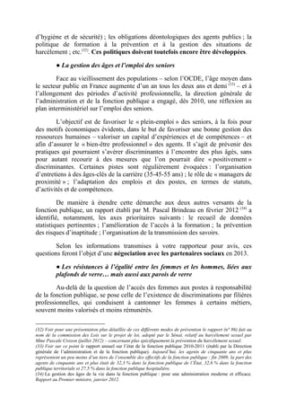 d’hygiène et de sécurité) ; les obligations déontologiques des agents publics ; la 
politique de formation à la prévention et à la gestion des situations de 
harcèlement ; etc.(32). Ces politiques doivent toutefois encore être développées. 
● La gestion des âges et l’emploi des seniors 
Face au vieillissement des populations – selon l’OCDE, l’âge moyen dans 
le secteur public en France augmente d’un an tous les deux ans et demi (33) – et à 
l’allongement des périodes d’activité professionnelle, la direction générale de 
l’administration et de la fonction publique a engagé, dès 2010, une réflexion au 
plan interministériel sur l’emploi des seniors. 
L’objectif est de favoriser le « plein-emploi » des seniors, à la fois pour 
des motifs économiques évidents, dans le but de favoriser une bonne gestion des 
ressources humaines – valoriser un capital d’expériences et de compétences – et 
afin d’assurer le « bien-être professionnel » des agents. Il s’agit de prévenir des 
pratiques qui pourraient s’avérer discriminantes à l’encontre des plus âgés, sans 
pour autant recourir à des mesures que l’on pourrait dire « positivement » 
discriminantes. Certaines pistes sont régulièrement évoquées : l’organisation 
d’entretiens à des âges-clés de la carrière (35-45-55 ans) ; le rôle de « managers de 
proximité » ; l’adaptation des emplois et des postes, en termes de statuts, 
d’activités et de compétences. 
De manière à étendre cette démarche aux deux autres versants de la 
fonction publique, un rapport établi par M. Pascal Brindeau en février 2012 (34) a 
identifié, notamment, les axes prioritaires suivants : le recueil de données 
statistiques pertinentes ; l’amélioration de l’accès à la formation ; la prévention 
des risques d’inaptitude ; l’organisation de la transmission des savoirs. 
Selon les informations transmises à votre rapporteur pour avis, ces 
questions feront l’objet d’une négociation avec les partenaires sociaux en 2013. 
● Les résistances à l’égalité entre les femmes et les hommes, liées aux 
plafonds de verre… mais aussi aux parois de verre 
Au-delà de la question de l’accès des femmes aux postes à responsabilité 
de la fonction publique, se pose celle de l’existence de discriminations par filières 
professionnelles, qui conduisent à cantonner les femmes à certains métiers, 
souvent moins valorisés et moins rémunérés. 
(32) Voir pour une présentation plus détaillée de ces différents modes de prévention le rapport (n° 86) fait au 
nom de la commission des Lois sur le projet de loi, adopté par le Sénat, relatif au harcèlement sexuel par 
Mme Pascale Crozon (juillet 2012) – concernant plus spécifiquement la prévention du harcèlement sexuel. 
(33) Voir sur ce point le rapport annuel sur l’état de la fonction publique 2010-2011 (établi par la Direction 
générale de l’administration et de la fonction publique). Aujourd’hui, les agents de cinquante ans et plus 
représentent un peu moins d’un tiers de l’ensemble des effectifs de la fonction publique : fin 2009, la part des 
agents de cinquante ans et plus était de 32,3 % dans la fonction publique de l’État, 32,6 % dans la fonction 
publique territoriale et 27,5 % dans la fonction publique hospitalière. 
(34) La gestion des âges de la vie dans la fonction publique : pour une administration moderne et efficace, 
Rapport au Premier ministre, janvier 2012. 
 