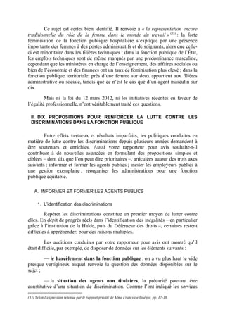 Ce sujet est certes bien identifié. Il renvoie à « la représentation encore 
traditionnelle du rôle de la femme dans le monde du travail » (35) : la forte 
féminisation de la fonction publique hospitalière s’explique par une présence 
importante des femmes à des postes administratifs et de soignants, alors que celle-ci 
est minoritaire dans les filières techniques ; dans la fonction publique de l’État, 
les emplois techniques sont de même marqués par une prédominance masculine, 
cependant que les ministères en charge de l’enseignement, des affaires sociales ou 
bien de l’économie et des finances ont un taux de féminisation plus élevé ; dans la 
fonction publique territoriale, près d’une femme sur deux appartient aux filières 
administrative ou sociale, tandis que ce n’est le cas que d’un agent masculin sur 
dix. 
Mais ni la loi du 12 mars 2012, ni les initiatives récentes en faveur de 
l’égalité professionnelle, n’ont véritablement traité ces questions. 
II. DIX PROPOSITIONS POUR RENFORCER LA LUTTE CONTRE LES 
DISCRIMINATIONS DANS LA FONCTION PUBLIQUE 
Entre effets vertueux et résultats imparfaits, les politiques conduites en 
matière de lutte contre les discriminations depuis plusieurs années demandent à 
être soutenues et enrichies. Aussi votre rapporteur pour avis souhaite-t-il 
contribuer à de nouvelles avancées en formulant des propositions simples et 
ciblées – dont dix que l’on peut dire prioritaires –, articulées autour des trois axes 
suivants : informer et former les agents publics ; inciter les employeurs publics à 
une gestion exemplaire ; réorganiser les administrations pour une fonction 
publique équitable. 
A. INFORMER ET FORMER LES AGENTS PUBLICS 
1. L’identification des discriminations 
Repérer les discriminations constitue un premier moyen de lutter contre 
elles. En dépit de progrès réels dans l’identification des inégalités – en particulier 
grâce à l’institution de la Halde, puis du Défenseur des droits –, certaines restent 
difficiles à appréhender, pour des raisons multiples. 
Les auditions conduites par votre rapporteur pour avis ont montré qu’il 
était difficile, par exemple, de disposer de données sur les éléments suivants : 
–– le harcèlement dans la fonction publique : on a vu plus haut le vide 
presque vertigineux auquel renvoie la question des données disponibles sur le 
sujet ; 
–– la situation des agents non titulaires, la précarité pouvant être 
constitutive d’une situation de discrimination. Comme l’ont indiqué les services 
(35) Selon l’expression retenue par le rapport précité de Mme Françoise Guégot, pp. 17-19. 
 