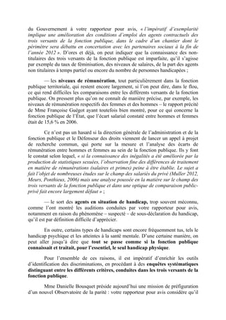 du Gouvernement à votre rapporteur pour avis, « l’impératif d’exemplarité 
implique une amélioration des conditions d’emploi des agents contractuels des 
trois versants de la fonction publique, dans le cadre d’un chantier dont le 
périmètre sera débattu en concertation avec les partenaires sociaux à la fin de 
l’année 2012 ». D’ores et déjà, on peut indiquer que la connaissance des non-titulaires 
des trois versants de la fonction publique est imparfaite, qu’il s’agisse 
par exemple du taux de féminisation, des niveaux de salaires, de la part des agents 
non titulaires à temps partiel ou encore du nombre de personnes handicapées ; 
–– les niveaux de rémunération, tout particulièrement dans la fonction 
publique territoriale, qui restent encore largement, si l’on peut dire, dans le flou, 
ce qui rend difficiles les comparaisons entre les différents versants de la fonction 
publique. On pressent plus qu’on ne connaît de manière précise, par exemple, les 
niveaux de rémunération respectifs des femmes et des hommes – le rapport précité 
de Mme Françoise Guégot ayant toutefois bien montré, pour ce qui concerne la 
fonction publique de l’État, que l’écart salarial constaté entre hommes et femmes 
était de 15,6 % en 2006. 
Ce n’est pas un hasard si la direction générale de l’administration et de la 
fonction publique et le Défenseur des droits viennent de lancer un appel à projet 
de recherche commun, qui porte sur la mesure et l’analyse des écarts de 
rémunération entre hommes et femmes au sein de la fonction publique. Ils y font 
le constat selon lequel, « si la connaissance des inégalités a été améliorée par la 
production de statistiques sexuées, l’observation fine des différences de traitement 
en matière de rémunérations (salaires et primes) peine à être établie. Le sujet a 
fait l’objet de nombreuses études sur le champ des salariés du privé (Muller 2012, 
Meurs, Ponthieux, 2006) mais une analyse poussée en la matière sur le champ des 
trois versants de la fonction publique et dans une optique de comparaison public-privé 
fait encore largement défaut » ; 
–– le sort des agents en situation de handicap, trop souvent méconnu, 
comme l’ont montré les auditions conduites par votre rapporteur pour avis, 
notamment en raison du phénomène – suspecté – de sous-déclaration du handicap, 
qu’il est par définition difficile d’apprécier. 
En outre, certains types de handicaps sont encore fréquemment tus, tels le 
handicap psychique et les atteintes à la santé mentale. D’une certaine manière, on 
peut aller jusqu’à dire que tout se passe comme si la fonction publique 
connaissait et traitait, pour l’essentiel, le seul handicap physique. 
Pour l’ensemble de ces raisons, il est impératif d’enrichir les outils 
d’identification des discriminations, en procédant à des enquêtes systématiques 
distinguant entre les différents critères, conduites dans les trois versants de la 
fonction publique. 
Mme Danielle Bousquet préside aujourd’hui une mission de préfiguration 
d’un nouvel Observatoire de la parité : votre rapporteur pour avis considère qu’il 
 
