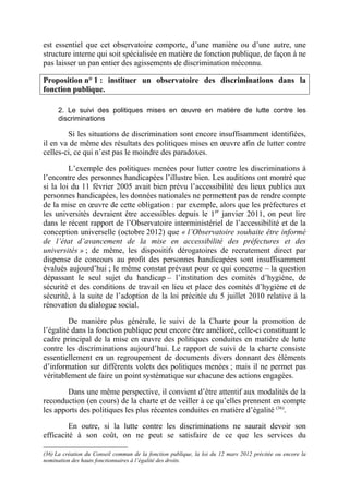 est essentiel que cet observatoire comporte, d’une manière ou d’une autre, une 
structure interne qui soit spécialisée en matière de fonction publique, de façon à ne 
pas laisser un pan entier des agissements de discrimination méconnu. 
Proposition n° 1 : instituer un observatoire des discriminations dans la 
fonction publique. 
2. Le suivi des politiques mises en oeuvre en matière de lutte contre les 
discriminations 
Si les situations de discrimination sont encore insuffisamment identifiées, 
il en va de même des résultats des politiques mises en oeuvre afin de lutter contre 
celles-ci, ce qui n’est pas le moindre des paradoxes. 
L’exemple des politiques menées pour lutter contre les discriminations à 
l’encontre des personnes handicapées l’illustre bien. Les auditions ont montré que 
si la loi du 11 février 2005 avait bien prévu l’accessibilité des lieux publics aux 
personnes handicapées, les données nationales ne permettent pas de rendre compte 
de la mise en oeuvre de cette obligation : par exemple, alors que les préfectures et 
les universités devraient être accessibles depuis le 1er janvier 2011, on peut lire 
dans le récent rapport de l’Observatoire interministériel de l’accessibilité et de la 
conception universelle (octobre 2012) que « l’Observatoire souhaite être informé 
de l’état d’avancement de la mise en accessibilité des préfectures et des 
universités » ; de même, les dispositifs dérogatoires de recrutement direct par 
dispense de concours au profit des personnes handicapées sont insuffisamment 
évalués aujourd’hui ; le même constat prévaut pour ce qui concerne – la question 
dépassant le seul sujet du handicap – l’institution des comités d’hygiène, de 
sécurité et des conditions de travail en lieu et place des comités d’hygiène et de 
sécurité, à la suite de l’adoption de la loi précitée du 5 juillet 2010 relative à la 
rénovation du dialogue social. 
De manière plus générale, le suivi de la Charte pour la promotion de 
l’égalité dans la fonction publique peut encore être amélioré, celle-ci constituant le 
cadre principal de la mise en oeuvre des politiques conduites en matière de lutte 
contre les discriminations aujourd’hui. Le rapport de suivi de la charte consiste 
essentiellement en un regroupement de documents divers donnant des éléments 
d’information sur différents volets des politiques menées ; mais il ne permet pas 
véritablement de faire un point systématique sur chacune des actions engagées. 
Dans une même perspective, il convient d’être attentif aux modalités de la 
reconduction (en cours) de la charte et de veiller à ce qu’elles prennent en compte 
les apports des politiques les plus récentes conduites en matière d’égalité (36). 
En outre, si la lutte contre les discriminations ne saurait devoir son 
efficacité à son coût, on ne peut se satisfaire de ce que les services du 
(36) La création du Conseil commun de la fonction publique, la loi du 12 mars 2012 précitée ou encore la 
nomination des hauts fonctionnaires à l’égalité des droits. 
 