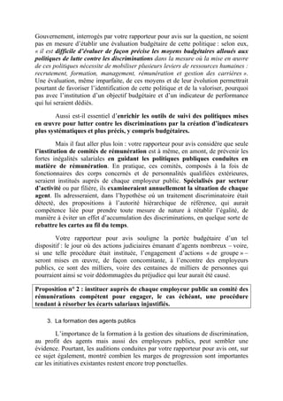 Gouvernement, interrogés par votre rapporteur pour avis sur la question, ne soient 
pas en mesure d’établir une évaluation budgétaire de cette politique : selon eux, 
« il est difficile d’évaluer de façon précise les moyens budgétaires alloués aux 
politiques de lutte contre les discriminations dans la mesure où la mise en oeuvre 
de ces politiques nécessite de mobiliser plusieurs leviers de ressources humaines : 
recrutement, formation, management, rémunération et gestion des carrières ». 
Une évaluation, même imparfaite, de ces moyens et de leur évolution permettrait 
pourtant de favoriser l’identification de cette politique et de la valoriser, pourquoi 
pas avec l’institution d’un objectif budgétaire et d’un indicateur de performance 
qui lui seraient dédiés. 
Aussi est-il essentiel d’enrichir les outils de suivi des politiques mises 
en oeuvre pour lutter contre les discriminations par la création d’indicateurs 
plus systématiques et plus précis, y compris budgétaires. 
Mais il faut aller plus loin : votre rapporteur pour avis considère que seule 
l’institution de comités de rémunération est à même, en amont, de prévenir les 
fortes inégalités salariales en guidant les politiques publiques conduites en 
matière de rémunération. En pratique, ces comités, composés à la fois de 
fonctionnaires des corps concernés et de personnalités qualifiées extérieures, 
seraient institués auprès de chaque employeur public. Spécialisés par secteur 
d’activité ou par filière, ils examineraient annuellement la situation de chaque 
agent. Ils adresseraient, dans l’hypothèse où un traitement discriminatoire était 
détecté, des propositions à l’autorité hiérarchique de référence, qui aurait 
compétence liée pour prendre toute mesure de nature à rétablir l’égalité, de 
manière à éviter un effet d’accumulation des discriminations, en quelque sorte de 
rebattre les cartes au fil du temps. 
Votre rapporteur pour avis souligne la portée budgétaire d’un tel 
dispositif : le jour où des actions judiciaires émanant d’agents nombreux – voire, 
si une telle procédure était instituée, l’engagement d’actions « de groupe » – 
seront mises en oeuvre, de façon concomitante, à l’encontre des employeurs 
publics, ce sont des milliers, voire des centaines de milliers de personnes qui 
pourraient ainsi se voir dédommagées du préjudice qui leur aurait été causé. 
Proposition n° 2 : instituer auprès de chaque employeur public un comité des 
rémunérations compétent pour engager, le cas échéant, une procédure 
tendant à résorber les écarts salariaux injustifiés. 
3. La formation des agents publics 
L’importance de la formation à la gestion des situations de discrimination, 
au profit des agents mais aussi des employeurs publics, peut sembler une 
évidence. Pourtant, les auditions conduites par votre rapporteur pour avis ont, sur 
ce sujet également, montré combien les marges de progression sont importantes 
car les initiatives existantes restent encore trop ponctuelles. 
 