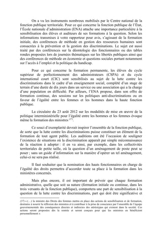 On a vu les instruments nombreux mobilisés par le Centre national de la 
fonction publique territoriale. Pour ce qui concerne la fonction publique de l’État, 
l’École nationale d’administration (ENA) attache une importance particulière à la 
sensibilisation des élèves et auditeurs de ses formations à la question. Selon les 
informations transmises à votre rapporteur pour avis, s’agissant de la formation 
initiale, des conférences de méthode en gestion des ressources humaines sont 
consacrées à la prévention et la gestion des discriminations. Le sujet est aussi 
traité par des conférences sur la déontologie des fonctionnaires ou des tables 
rondes proposées lors de journées thématiques sur les libertés publiques ainsi que 
des conférences de méthode en économie et questions sociales portant notamment 
sur l’accès à l’emploi et la politique du handicap. 
Pour ce qui concerne la formation permanente, les élèves du cycle 
supérieur de perfectionnement des administrateurs (CSPA) et du cycle 
international court (CIC) sont sensibilisés au sujet de la lutte contre les 
discriminations dans le cadre d’un enseignement social, complété d’un stage de 
terrain d’une durée de dix jours dans un service ou une association qui a la charge 
d’une population en difficulté. Par ailleurs, l’ENA propose, dans son offre de 
formation continue, des sessions sur les politiques anti-discriminations ou en 
faveur de l’égalité entre les femmes et les hommes dans la haute fonction 
publique. 
La circulaire du 23 août 2012 sur les modalités de mise en oeuvre de la 
politique interministérielle pour l’égalité entre les hommes et les femmes évoque 
même la formation des ministres (37). 
Ce souci d’exemplarité devrait inspirer l’ensemble de la fonction publique, 
de sorte que la lutte contre les discriminations puisse constituer un élément de la 
formation de tout agent public. Les auditions ont été l’occasion de souligner 
l’existence de situations où la discrimination apparaît par simple méconnaissance 
de la réaction à adopter : il en va ainsi, par exemple, dans les collectivités 
territoriales de petite taille, où la question d’un aménagement de poste peut se 
poser ; sans un guide d’information sur la manière d’opérer un tel aménagement, 
celui-ci ne sera pas réalisé. 
Il faut souhaiter que la nomination des hauts fonctionnaires en charge de 
l’égalité des droits permettra d’accorder toute sa place à la formation dans les 
ministères concernés. 
Mais plus encore, il est important de prévoir que chaque formation 
administrative, quelle que soit sa nature (formation initiale ou continue, dans les 
trois versants de la fonction publique), comportera une part de sensibilisation à la 
question de la lutte contre les discriminations, part qui doit être significative et 
(37) « (…) la ministre des Droits des femmes mettra en place des actions de sensibilisation et de formation, 
destinées à nourrir la réflexion des ministres et à contribuer à la prise de conscience par l’ensemble de l’équipe 
gouvernementale des conséquences directes et indirectes des stéréotypes qui existent dans la société. Ces 
actions seront proposées dès la rentrée et seront conçues pour que les ministres en bénéficient 
personnellement ». 
 