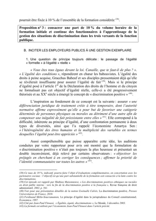 pourrait être fixée à 10 % de l’ensemble de la formation considérée (38). 
Proposition n° 3 : consacrer une part de 10 % du volume horaire de la 
formation initiale et continue des fonctionnaires à l’apprentissage de la 
gestion des situations de discrimination dans les trois versants de la fonction 
publique. 
B. INCITER LES EMPLOYEURS PUBLICS À UNE GESTION EXEMPLAIRE 
1. Une question de principe toujours délicate : le passage de l’égalité 
« formelle » à l’égalité « réelle » 
« Vous êtes tous égaux devant la loi. Canaille, que te faut-il de plus ? ». 
« L’égalité des conditions », répondirent en choeur les babouvistes. L’égalité des 
droits à peine acquise, Gracchus Babeuf et ses disciples pressentaient déjà qu’elle 
se révèlerait insuffisante pour assurer l’égalité de fait (39). Mais si le principe 
d’égalité posé à l’article 1er de la Déclaration des droits de l’homme et du citoyen 
ne formalisait pas cet objectif d’égalité réelle, celle-ci a été progressivement 
théorisée et au XXe siècle a émergé le concept de « discrimination positive » (40). 
L’inspiration au fondement de ce concept est la suivante : assurer « une 
différenciation juridique de traitement créée à titre temporaire, dont l’autorité 
normative affirme expressément qu’elle a pour but de favoriser une catégorie 
déterminée de personnes physiques ou morales au détriment d’une autre afin de 
compenser une inégalité de fait préexistante entre elles » (41). Elle correspond à la 
difficulté, inhérente au principe d’égalité, d’une confrontation permanente à deux 
types de diversités, ainsi que l’a rappelé l’économiste Amartya Sen : 
« l’hétérogénéité des êtres humains et la multiplicité des variables en termes 
desquelles l’égalité peut être appréciée » (42). 
Aussi compréhensible que puisse apparaître cette idée, les auditions 
conduites par votre rapporteur pour avis ont montré que la formulation de 
« discrimination positive » n’était pas toujours la plus heureuse et présentait un 
double inconvénient, déjà relevé par certains observateurs : « objectiver les 
préjugés en cherchant à en corriger les conséquences ; affirmer la priorité de 
l’identité communautaire sur toutes les autres » (43). 
(38) Ce taux de 10 %, indicatif, pourra faire l’objet d’évaluations complémentaires, en concertation avec les 
partenaires sociaux : l’objectif est qu’une part substantielle de la formation soit consacrée à la lutte contre les 
discriminations. 
(39) Cet épisode est rappelé par Mathieu Maisonneuve, « Les discriminations positives ethniques ou raciales 
en droit public interne : vers la fin de la discrimination positive à la française », Revue française de droit 
administratif, 2002, p. 561. 
(40) Voir pour une présentation détaillée de la notion Gwénaële Calvès, La discrimination positive, Presses 
Universitaires de France, 2010. 
(41) Ferdinand Mélin-Soucramanien, Le principe d’égalité dans la jurisprudence du Conseil constitutionnel, 
Économica, 1997. 
(42) Cité par Jean-Paul Fitoussi, « Égalités, équité, discriminations », Le Monde, 3 décembre 2003. 
(43) La formule est utilisée par l’économiste Jean-Paul Fitoussi dans l’article précité. 
 