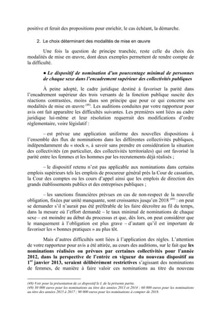 positive et ferait des propositions pour enrichir, le cas échéant, la démarche. 
2. Le choix déterminant des modalités de mise en oeuvre 
Une fois la question de principe tranchée, reste celle du choix des 
modalités de mise en oeuvre, dont deux exemples permettent de rendre compte de 
la difficulté. 
● Le dispositif de nomination d’un pourcentage minimal de personnes 
de chaque sexe dans l’encadrement supérieur des collectivités publiques 
À peine adopté, le cadre juridique destiné à favoriser la parité dans 
l’encadrement supérieur des trois versants de la fonction publique suscite des 
réactions contrastées, moins dans son principe que pour ce qui concerne ses 
modalités de mise en oeuvre (48). Les auditions conduites par votre rapporteur pour 
avis ont fait apparaître les difficultés suivantes. Les premières sont liées au cadre 
juridique lui-même et leur résolution requerrait des modifications d’ordre 
réglementaire, voire législatif : 
– est prévue une application uniforme des nouvelles dispositions à 
l’ensemble des flux de nominations dans les différentes collectivités publiques, 
indépendamment du « stock », à savoir sans prendre en considération la situation 
des collectivités (en particulier, des collectivités territoriales) qui ont favorisé la 
parité entre les femmes et les hommes par les recrutements déjà réalisés ; 
– le dispositif retenu n’est pas applicable aux nominations dans certains 
emplois supérieurs tels les emplois de procureur général près la Cour de cassation, 
la Cour des comptes ou les cours d’appel ainsi que les emplois de direction des 
grands établissements publics et des entreprises publiques ; 
– les sanctions financières prévues en cas de non-respect de la nouvelle 
obligation, fixées par unité manquante, sont croissantes jusqu’en 2018 (49) : on peut 
se demander s’il n’aurait pas été préférable de les faire décroître au fil du temps, 
dans la mesure où l’effort demandé – le taux minimal de nominations de chaque 
sexe – est moindre au début du processus et que, dès lors, on peut considérer que 
le manquement à l’obligation est plus grave – d’autant qu’il est important de 
favoriser les « bonnes pratiques » au plus tôt. 
Mais d’autres difficultés sont liées à l’application des règles. L’attention 
de votre rapporteur pour avis a été attirée, au cours des auditions, sur le fait que les 
nominations réalisées ou prévues par certaines collectivités pour l’année 
2012, dans la perspective de l’entrée en vigueur du nouveau dispositif au 
1er janvier 2013, seraient délibérément restrictives s’agissant des nominations 
de femmes, de manière à faire valoir ces nominations au titre du nouveau 
(48) Voir pour la présentation de ce dispositif le I. de la présente partie. 
(49) 30 000 euros pour les nominations au titre des années 2013 et 2014 ; 60 000 euros pour les nominations 
au titre des années 2015 à 2017 ; 90 000 euros pour les nominations à compter de 2018. 
 