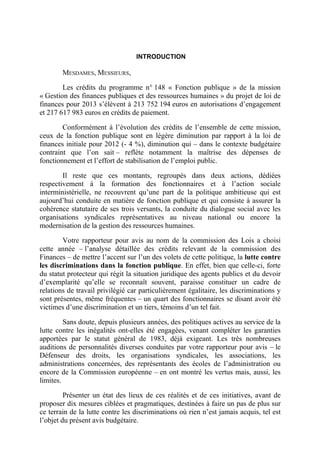 INTRODUCTION 
MESDAMES, MESSIEURS, 
Les crédits du programme n° 148 « Fonction publique » de la mission 
« Gestion des finances publiques et des ressources humaines » du projet de loi de 
finances pour 2013 s’élèvent à 213 752 194 euros en autorisations d’engagement 
et 217 617 983 euros en crédits de paiement. 
Conformément à l’évolution des crédits de l’ensemble de cette mission, 
ceux de la fonction publique sont en légère diminution par rapport à la loi de 
finances initiale pour 2012 (- 4 %), diminution qui – dans le contexte budgétaire 
contraint que l’on sait – reflète notamment la maîtrise des dépenses de 
fonctionnement et l’effort de stabilisation de l’emploi public. 
Il reste que ces montants, regroupés dans deux actions, dédiées 
respectivement à la formation des fonctionnaires et à l’action sociale 
interministérielle, ne recouvrent qu’une part de la politique ambitieuse qui est 
aujourd’hui conduite en matière de fonction publique et qui consiste à assurer la 
cohérence statutaire de ses trois versants, la conduite du dialogue social avec les 
organisations syndicales représentatives au niveau national ou encore la 
modernisation de la gestion des ressources humaines. 
Votre rapporteur pour avis au nom de la commission des Lois a choisi 
cette année – l’analyse détaillée des crédits relevant de la commission des 
Finances – de mettre l’accent sur l’un des volets de cette politique, la lutte contre 
les discriminations dans la fonction publique. En effet, bien que celle-ci, forte 
du statut protecteur qui régit la situation juridique des agents publics et du devoir 
d’exemplarité qu’elle se reconnaît souvent, paraisse constituer un cadre de 
relations de travail privilégié car particulièrement égalitaire, les discriminations y 
sont présentes, même fréquentes – un quart des fonctionnaires se disant avoir été 
victimes d’une discrimination et un tiers, témoins d’un tel fait. 
Sans doute, depuis plusieurs années, des politiques actives au service de la 
lutte contre les inégalités ont-elles été engagées, venant compléter les garanties 
apportées par le statut général de 1983, déjà exigeant. Les très nombreuses 
auditions de personnalités diverses conduites par votre rapporteur pour avis – le 
Défenseur des droits, les organisations syndicales, les associations, les 
administrations concernées, des représentants des écoles de l’administration ou 
encore de la Commission européenne – en ont montré les vertus mais, aussi, les 
limites. 
Présenter un état des lieux de ces réalités et de ces initiatives, avant de 
proposer dix mesures ciblées et pragmatiques, destinées à faire un pas de plus sur 
ce terrain de la lutte contre les discriminations où rien n’est jamais acquis, tel est 
l’objet du présent avis budgétaire. 
 