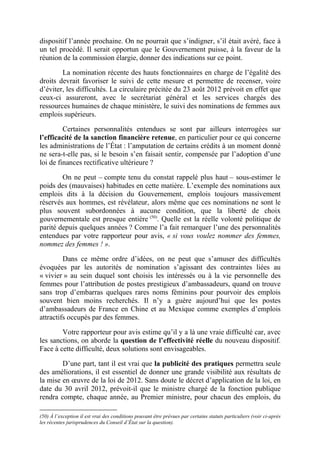 dispositif l’année prochaine. On ne pourrait que s’indigner, s’il était avéré, face à 
un tel procédé. Il serait opportun que le Gouvernement puisse, à la faveur de la 
réunion de la commission élargie, donner des indications sur ce point. 
La nomination récente des hauts fonctionnaires en charge de l’égalité des 
droits devrait favoriser le suivi de cette mesure et permettre de recenser, voire 
d’éviter, les difficultés. La circulaire précitée du 23 août 2012 prévoit en effet que 
ceux-ci assureront, avec le secrétariat général et les services chargés des 
ressources humaines de chaque ministère, le suivi des nominations de femmes aux 
emplois supérieurs. 
Certaines personnalités entendues se sont par ailleurs interrogées sur 
l’efficacité de la sanction financière retenue, en particulier pour ce qui concerne 
les administrations de l’État : l’amputation de certains crédits à un moment donné 
ne sera-t-elle pas, si le besoin s’en faisait sentir, compensée par l’adoption d’une 
loi de finances rectificative ultérieure ? 
On ne peut – compte tenu du constat rappelé plus haut – sous-estimer le 
poids des (mauvaises) habitudes en cette matière. L’exemple des nominations aux 
emplois dits à la décision du Gouvernement, emplois toujours massivement 
réservés aux hommes, est révélateur, alors même que ces nominations ne sont le 
plus souvent subordonnées à aucune condition, que la liberté de choix 
gouvernementale est presque entière (50). Quelle est la réelle volonté politique de 
parité depuis quelques années ? Comme l’a fait remarquer l’une des personnalités 
entendues par votre rapporteur pour avis, « si vous voulez nommer des femmes, 
nommez des femmes ! ». 
Dans ce même ordre d’idées, on ne peut que s’amuser des difficultés 
évoquées par les autorités de nomination s’agissant des contraintes liées au 
« vivier » au sein duquel sont choisis les intéressés ou à la vie personnelle des 
femmes pour l’attribution de postes prestigieux d’ambassadeurs, quand on trouve 
sans trop d’embarras quelques rares noms féminins pour pourvoir des emplois 
souvent bien moins recherchés. Il n’y a guère aujourd’hui que les postes 
d’ambassadeurs de France en Chine et au Mexique comme exemples d’emplois 
attractifs occupés par des femmes. 
Votre rapporteur pour avis estime qu’il y a là une vraie difficulté car, avec 
les sanctions, on aborde la question de l’effectivité réelle du nouveau dispositif. 
Face à cette difficulté, deux solutions sont envisageables. 
D’une part, tant il est vrai que la publicité des pratiques permettra seule 
des améliorations, il est essentiel de donner une grande visibilité aux résultats de 
la mise en oeuvre de la loi de 2012. Sans doute le décret d’application de la loi, en 
date du 30 avril 2012, prévoit-il que le ministre chargé de la fonction publique 
rendra compte, chaque année, au Premier ministre, pour chacun des emplois, du 
(50) À l’exception il est vrai des conditions pouvant être prévues par certains statuts particuliers (voir ci-après 
les récentes jurisprudences du Conseil d’État sur la question). 
 