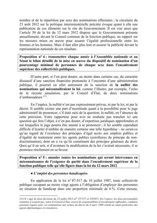 nombre et de la répartition par sexe des nominations effectuées ; la circulaire du 
23 août 2012 sur la politique interministérielle précitée évoque quant à elle une 
publication de ces éléments sur le site du Gouvernement. Il est vrai aussi que 
l’article 50 de la loi du 12 mars 2012 dispose que le Gouvernement présente 
annuellement, devant le Conseil commun de la fonction publique, un rapport sur 
les mesures mises en oeuvre pour assurer l’égalité professionnelle entre les 
femmes et les hommes. Mais il faut aller plus loin et assurer la publicité devant la 
représentation nationale de ces résultats. 
Proposition n° 4 : transmettre chaque année à l’Assemblée nationale et au 
Sénat le bilan détaillé de la mise en oeuvre du dispositif de nomination d’un 
pourcentage minimal de personnes de chaque sexe dans l’encadrement 
supérieur des collectivités publiques. 
D’autre part, si l’on peut douter, au moins dans certains cas, du caractère 
dissuasif d’une sanction financière prononcée à l’encontre d’une administration 
publique, il pourrait en aller autrement de la sanction de la nullité des 
nominations qui méconnaîtraient la loi, comme l’illustre, par exemple, l’écho 
de la récente annulation, par le Conseil d’État, de deux nominations 
d’ambassadeurs (51). 
En l’espèce, la nullité n’est pas expressément prévue, ni par la loi, ni par le 
décret. Il semble exister une part d’incertitude quant à la possibilité pour le juge 
administratif de prononcer, s’il était saisi de la question, la nullité, en l’absence de 
cette précision. Votre rapporteur pour avis ne souhaite pas trancher ici une 
question qui fera l’objet, à n’en pas douter, d’expertises juridiques approfondies et 
sur lesquelles le juge pourra être amené à se prononcer ; il lui semble cependant 
difficile d’écarter d’emblée de manière certaine une telle hypothèse – ne serait-ce 
qu’au regard de l’existence des principes d’égal accès aux emplois publics et 
d’égalité de traitement entre les agents publics (corollaires du principe de non-discrimination), 
dont on a vu qu’ils constituent des principes généraux du droit. 
Quoi qu’il en soit, si d’aventure la modification de la loi s’avérait nécessaire, il se 
prononce résolument en sa faveur. 
Proposition n° 5 : annuler toutes les nominations qui seront intervenues en 
méconnaissance de l’exigence de parité dans l’encadrement supérieur de la 
fonction publique telle qu’elle figure dans la loi du 12 mars 2012 
● L’emploi des personnes handicapées 
En application de la loi n° 87-517 du 10 juillet 1987, toute collectivité 
publique occupant au moins vingt agents a l’obligation d’employer des personnes 
en situation de handicap dans une proportion minimale de 6 %. Cette mesure, 
(51) Il s’agit de deux décisions du 23 juillet 2012 (nos 357157 et 359387). En l’espèce, les deux personnalités 
nommées n’avaient pas, selon le Conseil d’État, exercé de responsabilités d’encadrement suffisantes, condition 
pourtant requise pour ces nominations aux termes du décret du 6 mars 1969 relatif au statut particulier des 
agents diplomatiques et consulaires. 
 