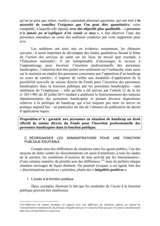 qu’on ne peut que saluer, soulève cependant plusieurs questions, qui ont trait à la 
nécessité de concilier l’exigence que l’on peut dire quantitative, voire 
comptable, à laquelle elle répond, avec des objectifs plus qualitatifs – « personne 
n’a jamais pu m’expliquer d’où venait ce taux », a fait observer l’une des 
personnes entendues au cours des auditions conduites par votre rapporteur pour 
avis. 
Les auditions ont ainsi mis en évidence, notamment, les éléments 
suivants : il serait important de développer des études qualitatives faisant le bilan 
de l’action des services de santé sur les lieux de travail (par exemple, à 
l’Éducation nationale) ; il est indispensable d’encourager le recours à 
l’apprentissage pour favoriser l’insertion professionnelle des personnes 
handicapées ; l’attention doit être portée non seulement sur l’embauche, mais aussi 
sur le maintien en emploi des personnes concernées par l’apparition d’un handicap 
en cours de carrière ; il importe de veiller aux modalités d’application de la 
possibilité nouvelle de saisine directe du Fonds pour l’insertion des personnes 
handicapées dans la fonction publique par les personnes handicapées – sans 
médiation de l’employeur –, telle qu’elle a été prévue par l’article 13 de la loi 
n° 2011-901 du 28 juillet 2011 tendant à améliorer le fonctionnement des maisons 
départementales des personnes handicapées et portant diverses dispositions 
relatives à la politique du handicap, qui n’est toujours pas mise en oeuvre en 
pratique aujourd’hui – en particulier du fait de l’absence de publication du décret 
d’application requis. 
Proposition n° 6 : garantir aux personnes en situation de handicap un droit 
effectif de saisine directe du Fonds pour l’insertion professionnelle des 
personnes handicapées dans la fonction publique. 
C. RÉORGANISER LES ADMINISTRATIONS POUR UNE FONCTION 
PUBLIQUE ÉQUITABLE 
Compte tenu des différences de situations entre les agents publics, l’un des 
moyens de lutter contre les discriminations est aussi d’améliorer, à tous les stades 
de la carrière, les conditions d’exercice de leur activité par les fonctionnaires : 
d’une certaine manière, de prendre acte des différences (52) mais de parfaire chaque 
situation envisagée de façon distincte. On pourrait évoquer, à cet égard, loin des 
« discriminations positives » précitées, plutôt des « inégalités positives ». 
1. L’accès à la fonction publique 
Deux exemples illustrent le fait que les modalités de l’accès à la fonction 
publique peuvent être améliorées. 
(52) Différence de régime juridique en rapport avec une différence de situation, admise au regard de 
l’interprétation traditionnelle du principe d’égalité tant par le Conseil d’État que par le Conseil constitutionnel 
dans leurs jurisprudences respectives. 
 