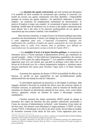 –– La situation des agents contractuels, qui sont recrutés par dérogation 
à la modalité de droit commun du recrutement que constitue le concours. Les 
motifs du recours aux agents contractuels sont bien identifiés : l’impossibilité 
pratique de recruter des agents titulaires ; les spécificités inhérentes à certains 
emplois ; les situations de remplacement momentané de fonctionnaires ; le 
pourvoi d’emplois à temps non complet ; le recrutement d’agents en situation de 
handicap. Justifié dans de nombreux cas, le recours à des agents contractuels peut 
aussi donner lieu à des abus et les parcours professionnels de ces agents se 
caractériser par une certaine volatilité, voire instabilité (53). 
Dans diverses situations, ce mode d’accès à la fonction publique peut donc 
constituer une discrimination. Comme l’ont indiqué les services du Gouvernement 
à votre rapporteur pour avis, « l’impératif d’exemplarité implique une 
amélioration des conditions d’emploi des agents contractuels des trois fonctions 
publiques dans le cadre d’un chantier dont le périmètre sera débattu en 
concertation avec les partenaires sociaux à la fin de l’année 2012 ». 
–– Les modalités d’accès à la haute fonction publique, et notamment la 
formation suivie à l’École nationale d’administration (ENA), qui constituent un 
second exemple – même s’il faut relativiser l’importance quantitative des anciens 
élèves de l’ENA parmi les cadres dirigeants (54). Les auditions conduites par votre 
rapporteur pour avis ont montré que, par-delà la politique active déjà citée en 
faveur de la diversité avec les « classes préparatoires intégrées », plusieurs autres 
mesures pourraient être prises pour favoriser l’égal accès à la haute fonction 
publique : 
– il pourrait être opportun de donner à l’ENA la possibilité de délivrer des 
bourses, ce qu’elle ne peut aujourd’hui en tant qu’établissement public 
administratif hors du champ du code de l’éducation ; 
– il conviendrait également de poursuivre et développer la politique, déjà 
engagée, destinée à favoriser la scolarité des élèves issus des concours interne et 
troisième concours, en particulier des femmes, dont la situation de famille peut 
constituer un obstacle au déroulement optimal de leur cursus, voire, avant même 
celui-ci, apparaître comme un élément de nature à décourager certaines 
candidatures ; 
– l’Institut national des études territoriales (INET) prend en charge la 
formation des cadres de direction des plus grandes collectivités territoriales à 
l’issue du concours d’administrateur territorial : cette formation, d’une durée de 
dix-huit mois, fait alterner cours théoriques et stages pratiques. L’INET est situé, 
comme l’ENA, à Strasbourg et les élèves des deux écoles suivent déjà un module 
de formation commun d’une durée de huit mois. Votre rapporteur pour avis, 
(53) Voir notamment, pour une présentation de ces enjeux, le rapport sur La précarité dans la fonction publique 
territoriale, Conseil supérieur de la fonction publique territoriale, 2011. 
(54) À titre d’exemple, aujourd’hui, un peu plus de 40 % de l’encadrement supérieur des administrations 
centrales de l’État est constitué d’anciens élèves de l’ENA ; ce taux est d’environ 50 % pour les préfets en 
poste actuellement. 
 