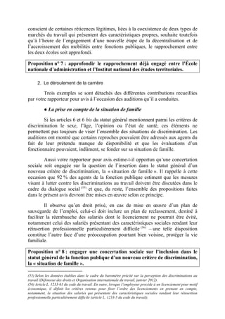 conscient de certaines réticences légitimes, liées à la coexistence de deux types de 
marchés du travail qui présentent des caractéristiques propres, souhaite toutefois 
qu’à l’heure de l’engagement d’une nouvelle étape de la décentralisation et de 
l’accroissement des mobilités entre fonctions publiques, le rapprochement entre 
les deux écoles soit approfondi. 
Proposition n° 7 : approfondir le rapprochement déjà engagé entre l’École 
nationale d’administration et l’Institut national des études territoriales. 
2. Le déroulement de la carrière 
Trois exemples se sont détachés des différentes contributions recueillies 
par votre rapporteur pour avis à l’occasion des auditions qu’il a conduites. 
● La prise en compte de la situation de famille 
Si les articles 6 et 6 bis du statut général mentionnent parmi les critères de 
discrimination le sexe, l’âge, l’opinion ou l’état de santé, ces éléments ne 
permettent pas toujours de viser l’ensemble des situations de discrimination. Les 
auditions ont montré que certains reproches pouvaient être adressés aux agents du 
fait de leur prétendu manque de disponibilité et que les évaluations d’un 
fonctionnaire pouvaient, indûment, se fonder sur sa situation de famille. 
Aussi votre rapporteur pour avis estime-t-il opportun qu’une concertation 
sociale soit engagée sur la question de l’insertion dans le statut général d’un 
nouveau critère de discrimination, la « situation de famille ». Il rappelle à cette 
occasion que 92 % des agents de la fonction publique estiment que les mesures 
visant à lutter contre les discriminations au travail doivent être discutées dans le 
cadre du dialogue social (55) et que, du reste, l’ensemble des propositions faites 
dans le présent avis devront être mises en oeuvre selon ce principe. 
Il observe qu’en droit privé, en cas de mise en oeuvre d’un plan de 
sauvegarde de l’emploi, celui-ci doit inclure un plan de reclassement, destiné à 
faciliter la réembauche des salariés dont le licenciement ne pourrait être évité, 
notamment celui des salariés présentant des caractéristiques sociales rendant leur 
réinsertion professionnelle particulièrement difficile (56) – une telle disposition 
constitue l’autre face d’une préoccupation pourtant bien voisine, protéger la vie 
familiale. 
Proposition n° 8 : engager une concertation sociale sur l’inclusion dans le 
statut général de la fonction publique d’un nouveau critère de discrimination, 
la « situation de famille ». 
(55) Selon les données établies dans le cadre du baromètre précité sur la perception des discriminations au 
travail (Défenseur des droits et Organisation internationale du travail, janvier 2012). 
(56) Article L. 1233-61 du code du travail. En outre, lorsque l’employeur procède à un licenciement pour motif 
économique, il définit les critères retenus pour fixer l’ordre des licenciements en prenant en compte, 
notamment, la situation des salariés qui présentent des caractéristiques sociales rendant leur réinsertion 
professionnelle particulièrement difficile (article L. 1233-5 du code du travail). 
 