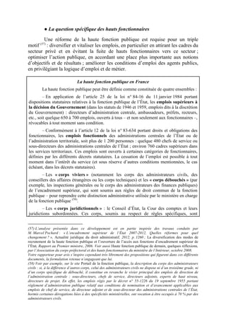 ● La question spécifique des hauts fonctionnaires 
Une réforme de la haute fonction publique est requise pour un triple 
motif (57) : diversifier et vitaliser les emplois, en particulier en attirant les cadres du 
secteur privé et en évitant la fuite de hauts fonctionnaires vers ce secteur ; 
optimiser l’action publique, en accordant une place plus importante aux notions 
d’objectifs et de résultats ; améliorer les conditions d’emploi des agents publics, 
en privilégiant la logique d’emploi et de métier. 
La haute fonction publique en France 
La haute fonction publique peut être définie comme constituée de quatre ensembles : 
– En application de l’article 25 de la loi n° 84-16 du 11 janvier 1984 portant 
dispositions statutaires relatives à la fonction publique de l’État, les emplois supérieurs à 
la décision du Gouvernement (dans les statuts de 1946 et 1959, emplois dits à la discrétion 
du Gouvernement) : directeurs d’administration centrale, ambassadeurs, préfets, recteurs, 
etc., soit quelque 650 à 700 emplois, ouverts à tous – et non seulement aux fonctionnaires –, 
révocables à tout moment sans condition. 
– Conformément à l’article 12 de la loi n° 83-634 portant droits et obligations des 
fonctionnaires, les emplois fonctionnels des administrations centrales de l’État ou de 
l’administration territoriale, soit plus de 1 200 personnes : quelque 480 chefs de service ou 
sous-directeurs des administrations centrales de l’État ; environ 760 cadres supérieurs dans 
les services territoriaux. Ces emplois sont ouverts à certaines catégories de fonctionnaires, 
définies par les différents décrets statutaires. La cessation de l’emploi est possible à tout 
moment dans l’intérêt du service (et sous réserve d’autres conditions mentionnées, le cas 
échéant, dans les décrets statutaires). 
– Les « corps viviers » (notamment les corps des administrateurs civils, des 
conseillers des affaires étrangères ou les corps techniques) et les « corps débouchés » (par 
exemple, les inspections générales ou le corps des administrateurs des finances publiques) 
de l’encadrement supérieur, qui sont soumis aux règles de droit commun de la fonction 
publique – pour reprendre cette distinction administrative utilisée par le ministère en charge 
de la fonction publique (58). 
– Les « corps juridictionnels » : le Conseil d’État, la Cour des comptes et leurs 
juridictions subordonnées. Ces corps, soumis au respect de règles spécifiques, sont 
(57) L’analyse présentée dans ce développement est en partie inspirée des travaux conduits par 
M. Marcel Pochard : « L’encadrement supérieur de l’État 2007-2012, Quelles réformes pour quel 
changement ? », Actualité juridique du droit administratif, 2012, p. 1260 ; La diversification des modes de 
recrutement de la haute fonction publique et l’ouverture de l’accès aux fonctions d’encadrement supérieur de 
l’État, Rapport au Premier ministre, 2006. Voir aussi Haute fonction publique de demain, quelques réflexions, 
par l’Association du corps préfectoral et des hauts fonctionnaires du ministère de l’Intérieur, octobre 2008. 
Votre rapporteur pour avis s’inspire cependant très librement des propositions qui figurent dans ces différents 
documents, la formulation retenue n’engageant que lui. 
(58) Voir par exemple, sur le site Portail de la fonction publique, la description du corps des administrateurs 
civils : si, à la différence d’autres corps, celui des administrateurs civils ne dispose ni d’un troisième grade, ni 
d’un corps spécifique de débouché, il constitue en revanche le vivier principal des emplois de direction de 
l’administration centrale : sous-directeurs, chefs de service, directeurs adjoints, experts de haut niveau, 
directeurs de projet. En effet, les emplois régis par le décret n° 55-1226 du 19 septembre 1955 portant 
règlement d’administration publique relatif aux conditions de nomination et d’avancement applicables aux 
emplois de chef de service, de directeur adjoint et de sous-directeur des administrations centrales de l’État, 
hormis certaines dérogations liées à des spécificités ministérielles, ont vocation à être occupés à 70 % par des 
administrateurs civils. 
 
