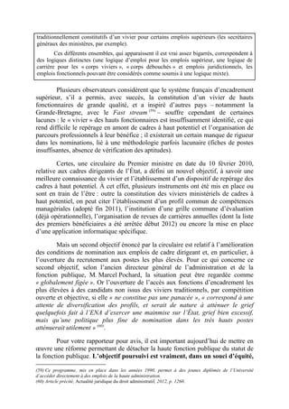 traditionnellement constitutifs d’un vivier pour certains emplois supérieurs (les secrétaires 
généraux des ministères, par exemple). 
Ces différents ensembles, qui apparaissent il est vrai assez bigarrés, correspondent à 
des logiques distinctes (une logique d’emploi pour les emplois supérieur, une logique de 
carrière pour les « corps viviers », « corps débouchés » et emplois juridictionnels, les 
emplois fonctionnels pouvant être considérés comme soumis à une logique mixte). 
Plusieurs observateurs considèrent que le système français d’encadrement 
supérieur, s’il a permis, avec succès, la constitution d’un vivier de hauts 
fonctionnaires de grande qualité, et a inspiré d’autres pays – notamment la 
Grande-Bretagne, avec le Fast stream (59) – souffre cependant de certaines 
lacunes : le « vivier » des hauts fonctionnaires est insuffisamment identifié, ce qui 
rend difficile le repérage en amont de cadres à haut potentiel et l’organisation de 
parcours professionnels à leur bénéfice ; il existerait un certain manque de rigueur 
dans les nominations, lié à une méthodologie parfois lacunaire (fiches de postes 
insuffisantes, absence de vérification des aptitudes). 
Certes, une circulaire du Premier ministre en date du 10 février 2010, 
relative aux cadres dirigeants de l’État, a défini un nouvel objectif, à savoir une 
meilleure connaissance du vivier et l’établissement d’un dispositif de repérage des 
cadres à haut potentiel. À cet effet, plusieurs instruments ont été mis en place ou 
sont en train de l’être : outre la constitution des viviers ministériels de cadres à 
haut potentiel, on peut citer l’établissement d’un profil commun de compétences 
managériales (adopté fin 2011), l’institution d’une grille commune d’évaluation 
(déjà opérationnelle), l’organisation de revues de carrières annuelles (dont la liste 
des premiers bénéficiaires a été arrêtée début 2012) ou encore la mise en place 
d’une application informatique spécifique. 
Mais un second objectif énoncé par la circulaire est relatif à l’amélioration 
des conditions de nomination aux emplois de cadre dirigeant et, en particulier, à 
l’ouverture du recrutement aux postes les plus élevés. Pour ce qui concerne ce 
second objectif, selon l’ancien directeur général de l’administration et de la 
fonction publique, M. Marcel Pochard, la situation peut être regardée comme 
« globalement figée ». Or l’ouverture de l’accès aux fonctions d’encadrement les 
plus élevées à des candidats non issus des viviers traditionnels, par compétition 
ouverte et objective, si elle « ne constitue pas une panacée », « correspond à une 
attente de diversification des profils, et serait de nature à atténuer le grief 
quelquefois fait à l’ENA d’exercer une mainmise sur l’État, grief bien excessif, 
mais qu’une politique plus fine de nomination dans les très hauts postes 
atténuerait utilement » (60). 
Pour votre rapporteur pour avis, il est important aujourd’hui de mettre en 
oeuvre une réforme permettant de détacher la haute fonction publique du statut de 
la fonction publique. L’objectif poursuivi est vraiment, dans un souci d’équité, 
(59) Ce programme, mis en place dans les années 1990, permet à des jeunes diplômés de l’Université 
d’accéder directement à des emplois de la haute administration. 
(60) Article précité, Actualité juridique du droit administratif, 2012, p. 1260. 
 