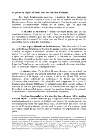 de penser un régime différent pour une situation différente. 
Les hauts fonctionnaires concernés relèveraient des deux premières 
catégories mentionnées ci-dessus, à savoir d’une part les emplois à la décision du 
Gouvernement, d’autre part, les emplois fonctionnels. Ces fonctionnaires seraient 
désormais systématiquement recrutés par un contrat, que l’on peut dire 
sui generis, dont les principales caractéristiques seraient les suivantes : 
– les objectifs de la mission y seraient clairement définis, ainsi que ses 
conditions d’exercice. C’est une nécessité si l’on veut que la fonction publique 
soit véritablement attractive pour des cadres dirigeants d’entreprises : ne peuvent 
être poursuivis des objectifs incertains, sans une liberté de gestion qui est elle 
aussi indispensable et doit être mentionnée ; 
– la durée prévisionnelle de la mission serait fixée, de manière à donner 
une visibilité dans le temps pour l’action des cadres concernés et, éventuellement, 
à définir un régime d’indemnités attribuées au moment de la cessation du 
contrat (61). Les intéressés y gagneraient par rapport à la situation existante, qu’il 
s’agisse des personnes occupant un emploi à la décision du Gouvernement 
(aujourd’hui révocables à l’entière discrétion du Gouvernement, ad nutum, selon 
l’expression consacrée) ou de celles occupant un emploi fonctionnel (pour 
lesquelles l’intérêt du service peut justifier une cessation des fonctions immédiate, 
dans les conditions fixées par voie réglementaire) ; 
– la rémunération : l’objectif est, là aussi, d’assurer une attractivité des 
emplois tout en gardant une certaine cohérence avec le cadre statutaire général. 
Conformément à la logique qui a inspiré le décret du 11 août 2006 portant 
attribution d’une indemnité de performance en faveur des directeurs 
d’administration centrale ou à celle qui préside au développement de la prime de 
fonctions et de résultats (PFR) dans les différents corps de la fonction publique, il 
convient de lier une part importante de la rémunération aux objectifs réalisés. 
Cependant, ce dispositif de primes pourrait être assorti de la fixation de plafonds. 
L’ensemble de la rémunération serait naturellement imposable ; 
– des dispositions relatives à la situation des cadres après l’occupation 
d’un tel emploi : il semble important que le sujet soit abordé au moment de la 
conclusion du contrat et que, le cas échéant, cette question du « reclassement » des 
intéressés puisse même être réglée dès ce stade. En particulier, des cadres issus du 
monde de l’entreprise doivent pouvoir avoir la perspective d’y retourner après 
l’accomplissement de leur mission, afin d’y valoriser leur expérience du secteur 
public. 
(61) On observe que de telles dispositions contractuelles existent déjà dans certains cas. À titre d’exemple, le 
délégué général pour l’armement occupe un emploi à la décision du Gouvernement. Dès lors que son contrat 
prévoit qu’au moment de la cessation de ses fonctions, le titulaire du contrat perçoit une indemnité, 
l’administration doit respecter cette clause, dans la mesure où le contrat est parvenu à son terme 
(Conseil d’État, 30 juillet 2003, n° 250992). En outre, la Caisse des dépôts a recours à des contrats de droit 
privé pour « certains postes à haute technicité, difficilement pourvus par voie de concours et pour lesquels la 
formation professionnelle est lourde et pointue » (selon le site de la Caisse des dépôts). 
 