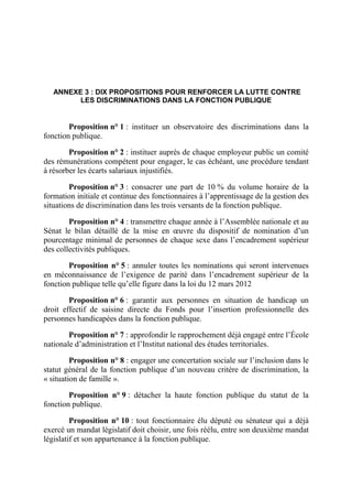 ANNEXE 3 : DIX PROPOSITIONS POUR RENFORCER LA LUTTE CONTRE 
LES DISCRIMINATIONS DANS LA FONCTION PUBLIQUE 
Proposition n° 1 : instituer un observatoire des discriminations dans la 
fonction publique. 
Proposition n° 2 : instituer auprès de chaque employeur public un comité 
des rémunérations compétent pour engager, le cas échéant, une procédure tendant 
à résorber les écarts salariaux injustifiés. 
Proposition n° 3 : consacrer une part de 10 % du volume horaire de la 
formation initiale et continue des fonctionnaires à l’apprentissage de la gestion des 
situations de discrimination dans les trois versants de la fonction publique. 
Proposition n° 4 : transmettre chaque année à l’Assemblée nationale et au 
Sénat le bilan détaillé de la mise en oeuvre du dispositif de nomination d’un 
pourcentage minimal de personnes de chaque sexe dans l’encadrement supérieur 
des collectivités publiques. 
Proposition n° 5 : annuler toutes les nominations qui seront intervenues 
en méconnaissance de l’exigence de parité dans l’encadrement supérieur de la 
fonction publique telle qu’elle figure dans la loi du 12 mars 2012 
Proposition n° 6 : garantir aux personnes en situation de handicap un 
droit effectif de saisine directe du Fonds pour l’insertion professionnelle des 
personnes handicapées dans la fonction publique. 
Proposition n° 7 : approfondir le rapprochement déjà engagé entre l’École 
nationale d’administration et l’Institut national des études territoriales. 
Proposition n° 8 : engager une concertation sociale sur l’inclusion dans le 
statut général de la fonction publique d’un nouveau critère de discrimination, la 
« situation de famille ». 
Proposition n° 9 : détacher la haute fonction publique du statut de la 
fonction publique. 
Proposition n° 10 : tout fonctionnaire élu député ou sénateur qui a déjà 
exercé un mandat législatif doit choisir, une fois réélu, entre son deuxième mandat 
législatif et son appartenance à la fonction publique. 
