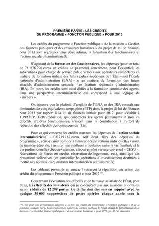 PREMIÈRE PARTIE : LES CRÉDITS 
DU PROGRAMME « FONCTION PUBLIQUE » POUR 2013 
Les crédits du programme « Fonction publique » de la mission « Gestion 
des finances publiques et des ressources humaines » du projet de loi de finances 
pour 2013 sont regroupés dans deux actions, la formation des fonctionnaires et 
l’action sociale interministérielle. 
S’agissant de la formation des fonctionnaires, les dépenses (pour un total 
de 78 878 796 euros en crédits de paiement) concernent, pour l’essentiel, les 
subventions pour charge de service public versées aux opérateurs compétents en 
matière de formation initiale des futurs cadres supérieurs de l’État – soit l’École 
nationale d’administration (ENA) – et en matière de formation des futurs 
attachés d’administration centrale – les Instituts régionaux d’administration 
(IRA). En outre, les crédits sont aussi dédiés à la formation continue des agents, 
dans une perspective interministérielle qui correspond à une logique de 
« métiers ». 
On observe que le plafond d’emplois de l’ENA et des IRA connaît une 
diminution de cinq équivalents temps plein (ETP) dans le projet de loi de finances 
pour 2013 par rapport à la loi de finances initiale pour 2012, pour s’établir à 
1 399 ETP. Cette réduction, qui concernera les agents permanents et non les 
effectifs d’élèves fonctionnaires, s’inscrit dans la contribution à l’effort de 
réduction des effectifs des opérateurs de l’État. 
Pour ce qui concerne les crédits couvrant les dépenses de l’action sociale 
interministérielle – 138 739 187 euros, soit deux tiers des dépenses du 
programme –, ceux-ci sont destinés à financer des prestations individuelles visant, 
de manière générale, à assurer une meilleure articulation entre la vie familiale et la 
vie professionnelle (chèque-vacances, chèque emploi service universel – CESU –, 
réservations de places en crèche, réservation de logements, etc.), ainsi que des 
prestations collectives (en particulier les opérations d’investissement destinées à 
mettre aux normes les restaurants interministériels administratifs). 
Les tableaux présentés en annexe 1 retracent la répartition par action des 
crédits du programme « Fonction publique » pour 2013 (1). 
Concernant l’évolution des effectifs et de la masse salariale de l’État, pour 
2013, les effectifs des ministères qui ne concourent pas aux missions prioritaires 
seront réduits de 12 298 postes. Ce chiffre doit être mis en rapport avec les 
quelque 30 000 suppressions de postes opérées chaque année sous la 
(1) Voir pour une présentation détaillée à la fois des crédits du programme « Fonction publique » et de la 
politique conduite par le Gouvernement en matière de fonction publique le Projet annuel de performances de la 
mission « Gestion des finances publiques et des ressources humaines » pour 2013, pp. 253 et suivantes. 
 