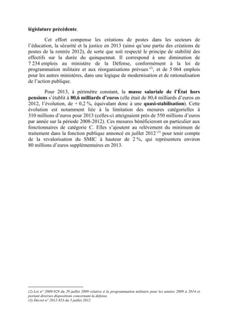législature précédente. 
Cet effort compense les créations de postes dans les secteurs de 
l’éducation, la sécurité et la justice en 2013 (ainsi qu’une partie des créations de 
postes de la rentrée 2012), de sorte que soit respecté le principe de stabilité des 
effectifs sur la durée du quinquennat. Il correspond à une diminution de 
7 234 emplois au ministère de la Défense, conformément à la loi de 
programmation militaire et aux réorganisations prévues (2), et de 5 064 emplois 
pour les autres ministères, dans une logique de modernisation et de rationalisation 
de l’action publique. 
Pour 2013, à périmètre constant, la masse salariale de l’État hors 
pensions s’établit à 80,6 milliards d’euros (elle était de 80,4 milliards d’euros en 
2012, l’évolution, de + 0,2 %, équivalant donc à une quasi-stabilisation). Cette 
évolution est notamment liée à la limitation des mesures catégorielles à 
310 millions d’euros pour 2013 (celles-ci atteignaient près de 550 millions d’euros 
par année sur la période 2008-2012). Ces mesures bénéficieront en particulier aux 
fonctionnaires de catégorie C. Elles s’ajoutent au relèvement du minimum de 
traitement dans la fonction publique annoncé en juillet 2012 (3) pour tenir compte 
de la revalorisation du SMIC à hauteur de 2 %, qui représentera environ 
80 millions d’euros supplémentaires en 2013. 
(2) Loi n° 2009-928 du 29 juillet 2009 relative à la programmation militaire pour les années 2009 à 2014 et 
portant diverses dispositions concernant la défense. 
(3) Décret n° 2012-853 du 5 juillet 2012. 
 