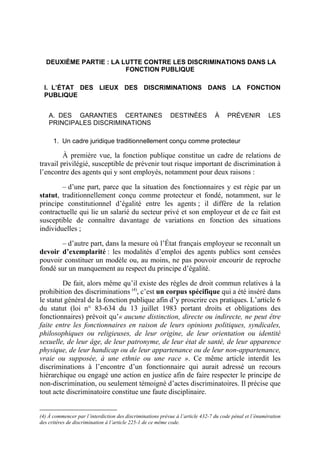 DEUXIÈME PARTIE : LA LUTTE CONTRE LES DISCRIMINATIONS DANS LA 
FONCTION PUBLIQUE 
I. L’ÉTAT DES LIEUX DES DISCRIMINATIONS DANS LA FONCTION 
PUBLIQUE 
A. DES GARANTIES CERTAINES DESTINÉES À PRÉVENIR LES 
PRINCIPALES DISCRIMINATIONS 
1. Un cadre juridique traditionnellement conçu comme protecteur 
À première vue, la fonction publique constitue un cadre de relations de 
travail privilégié, susceptible de prévenir tout risque important de discrimination à 
l’encontre des agents qui y sont employés, notamment pour deux raisons : 
– d’une part, parce que la situation des fonctionnaires y est régie par un 
statut, traditionnellement conçu comme protecteur et fondé, notamment, sur le 
principe constitutionnel d’égalité entre les agents ; il diffère de la relation 
contractuelle qui lie un salarié du secteur privé et son employeur et de ce fait est 
susceptible de connaître davantage de variations en fonction des situations 
individuelles ; 
– d’autre part, dans la mesure où l’État français employeur se reconnaît un 
devoir d’exemplarité : les modalités d’emploi des agents publics sont censées 
pouvoir constituer un modèle ou, au moins, ne pas pouvoir encourir de reproche 
fondé sur un manquement au respect du principe d’égalité. 
De fait, alors même qu’il existe des règles de droit commun relatives à la 
prohibition des discriminations (4), c’est un corpus spécifique qui a été inséré dans 
le statut général de la fonction publique afin d’y proscrire ces pratiques. L’article 6 
du statut (loi n° 83-634 du 13 juillet 1983 portant droits et obligations des 
fonctionnaires) prévoit qu’« aucune distinction, directe ou indirecte, ne peut être 
faite entre les fonctionnaires en raison de leurs opinions politiques, syndicales, 
philosophiques ou religieuses, de leur origine, de leur orientation ou identité 
sexuelle, de leur âge, de leur patronyme, de leur état de santé, de leur apparence 
physique, de leur handicap ou de leur appartenance ou de leur non-appartenance, 
vraie ou supposée, à une ethnie ou une race ». Ce même article interdit les 
discriminations à l’encontre d’un fonctionnaire qui aurait adressé un recours 
hiérarchique ou engagé une action en justice afin de faire respecter le principe de 
non-discrimination, ou seulement témoigné d’actes discriminatoires. Il précise que 
tout acte discriminatoire constitue une faute disciplinaire. 
(4) À commencer par l’interdiction des discriminations prévue à l’article 432-7 du code pénal et l’énumération 
des critères de discrimination à l’article 225-1 de ce même code. 
 