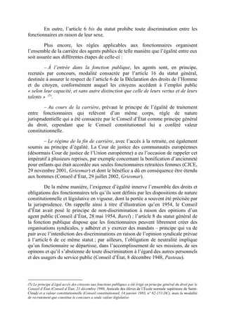 En outre, l’article 6 bis du statut prohibe toute discrimination entre les 
fonctionnaires en raison de leur sexe. 
Plus encore, les règles applicables aux fonctionnaires organisent 
l’ensemble de la carrière des agents publics de telle manière que l’égalité entre eux 
soit assurée aux différentes étapes de celle-ci : 
– À l’entrée dans la fonction publique, les agents sont, en principe, 
recrutés par concours, modalité consacrée par l’article 16 du statut général, 
destinée à assurer le respect de l’article 6 de la Déclaration des droits de l’Homme 
et du citoyen, conformément auquel les citoyens accèdent à l’emploi public 
« selon leur capacité, et sans autre distinction que celle de leurs vertus et de leurs 
talents » (5). 
– Au cours de la carrière, prévaut le principe de l’égalité de traitement 
entre fonctionnaires qui relèvent d’un même corps, règle de nature 
jurisprudentielle qui a été consacrée par le Conseil d’État comme principe général 
du droit, cependant que le Conseil constitutionnel lui a conféré valeur 
constitutionnelle. 
– Le régime de la fin de carrière, avec l’accès à la retraite, est également 
soumis au principe d’égalité. La Cour de justice des communautés européennes 
(désormais Cour de justice de l’Union européenne) a eu l’occasion de rappeler cet 
impératif à plusieurs reprises, par exemple concernant la bonification d’ancienneté 
pour enfants qui était accordée aux seules fonctionnaires retraitées femmes (CJCE, 
29 novembre 2001, Griesmar) et dont le bénéfice a dû en conséquence être étendu 
aux hommes (Conseil d’État, 29 juillet 2002, Griesmar). 
De la même manière, l’exigence d’égalité innerve l’ensemble des droits et 
obligations des fonctionnaires tels qu’ils sont définis par les dispositions de nature 
constitutionnelle et législative en vigueur, dont la portée a souvent été précisée par 
la jurisprudence. On rappelle ainsi à titre d’illustration qu’en 1954, le Conseil 
d’État avait posé le principe de non-discrimination à raison des opinions d’un 
agent public (Conseil d’État, 28 mai 1954, Barel) ; l’article 8 du statut général de 
la fonction publique dispose que les fonctionnaires peuvent librement créer des 
organisations syndicales, y adhérer et y exercer des mandats – principe qui va de 
pair avec l’interdiction des discriminations en raison de l’opinion syndicale prévue 
à l’article 6 de ce même statut ; par ailleurs, l’obligation de neutralité implique 
qu’un fonctionnaire se départisse, dans l’accomplissement de ses missions, de ses 
opinons et qu’il s’abstienne de toute discrimination à l’égard des autres personnels 
et des usagers du service public (Conseil d’État, 8 décembre 1948, Pasteau). 
(5) Le principe d’égal accès des citoyens aux fonctions publiques a été érigé en principe général du droit par le 
Conseil d’État (Conseil d’État, 21 décembre 1990, Amicale des élèves de l’École normale supérieure de Saint- 
Cloud) et a valeur constitutionnelle (Conseil constitutionnel, 14 janvier 1983, n° 82-153 DC), mais la modalité 
de recrutement que constitue le concours a seule valeur législative. 
 