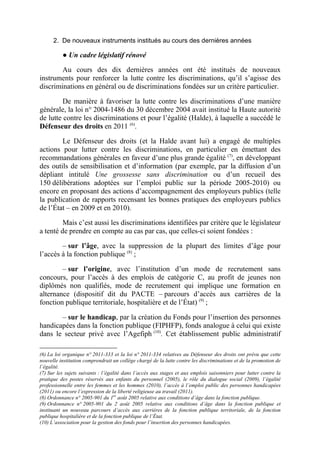 2. De nouveaux instruments institués au cours des dernières années 
● Un cadre législatif rénové 
Au cours des dix dernières années ont été institués de nouveaux 
instruments pour renforcer la lutte contre les discriminations, qu’il s’agisse des 
discriminations en général ou de discriminations fondées sur un critère particulier. 
De manière à favoriser la lutte contre les discriminations d’une manière 
générale, la loi n° 2004-1486 du 30 décembre 2004 avait institué la Haute autorité 
de lutte contre les discriminations et pour l’égalité (Halde), à laquelle a succédé le 
Défenseur des droits en 2011 (6). 
Le Défenseur des droits (et la Halde avant lui) a engagé de multiples 
actions pour lutter contre les discriminations, en particulier en émettant des 
recommandations générales en faveur d’une plus grande égalité (7), en développant 
des outils de sensibilisation et d’information (par exemple, par la diffusion d’un 
dépliant intitulé Une grossesse sans discrimination ou d’un recueil des 
150 délibérations adoptées sur l’emploi public sur la période 2005-2010) ou 
encore en proposant des actions d’accompagnement des employeurs publics (telle 
la publication de rapports recensant les bonnes pratiques des employeurs publics 
de l’État – en 2009 et en 2010). 
Mais c’est aussi les discriminations identifiées par critère que le législateur 
a tenté de prendre en compte au cas par cas, que celles-ci soient fondées : 
– sur l’âge, avec la suppression de la plupart des limites d’âge pour 
l’accès à la fonction publique (8) ; 
– sur l’origine, avec l’institution d’un mode de recrutement sans 
concours, pour l’accès à des emplois de catégorie C, au profit de jeunes non 
diplômés non qualifiés, mode de recrutement qui implique une formation en 
alternance (dispositif dit du PACTE – parcours d’accès aux carrières de la 
fonction publique territoriale, hospitalière et de l’État) (9) ; 
– sur le handicap, par la création du Fonds pour l’insertion des personnes 
handicapées dans la fonction publique (FIPHFP), fonds analogue à celui qui existe 
dans le secteur privé avec l’Agefiph (10). Cet établissement public administratif 
(6) La loi organique n° 2011-333 et la loi n° 2011-334 relatives au Défenseur des droits ont prévu que cette 
nouvelle institution comprendrait un collège chargé de la lutte contre les discriminations et de la promotion de 
l’égalité. 
(7) Sur les sujets suivants : l’égalité dans l’accès aux stages et aux emplois saisonniers pour lutter contre la 
pratique des postes réservés aux enfants du personnel (2005), le rôle du dialogue social (2009), l’égalité 
professionnelle entre les femmes et les hommes (2010), l’accès à l’emploi public des personnes handicapées 
(2011) ou encore l’expression de la liberté religieuse au travail (2011). 
(8) Ordonnance n° 2005-901 du 1er août 2005 relative aux conditions d’âge dans la fonction publique. 
(9) Ordonnance n° 2005-901 du 2 août 2005 relative aux conditions d’âge dans la fonction publique et 
instituant un nouveau parcours d’accès aux carrières de la fonction publique territoriale, de la fonction 
publique hospitalière et de la fonction publique de l’État. 
(10) L’association pour la gestion des fonds pour l’insertion des personnes handicapées. 
 