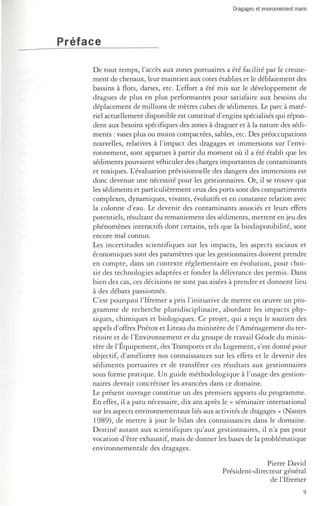 Dragages et environnement marin 
Préface 
De tout temps, l'accès aux zones portuaires a été facilité par le creuse­ment 
de chenaux, leur maintien aux cotes établies et le déblaiement des 
bassins à flots, darses, etc. L'effort a été mis sur le développement de 
dragues de plus en plus performantes pour satisfaire aux besoins du 
déplacement de millions de mètres cubes de sédiments. Le parc à maté­riel 
actuellement disponible est constitué d'engins spécialisés qui répon­dent 
aux besoins spécifiques des zones à draguer et à la nature des sédi­ments 
: vases plus ou moins compactées, sables, etc. Des préoccupations 
nouvelles, relatives à l'impact des dragages et immersions sur l'envi­ronnement, 
sont apparues à partir du moment où il a été établi que les 
sédiments pouvaient véhiculer des charges importantes de contaminants 
et toxiques. L'évaluation prévisionnelle des dangers des immersions est 
donc devenue une nécessité pour les gestionnaires. Or, il se trouve que 
les sédiments et particulièrement ceux des ports sont des compartiments 
complexes, dynamiques, vivants, évolutifs et en constante relation avec 
la colonne d'eau. Le devenir des contaminants associés et leurs effets 
potentiels, résultant du remaniement des sédiments, mettent en jeu des 
phénomènes interactifs dont certains, tels que la biodisponibilité, sont 
encore mal connus. 
Les incertitudes scientifiques sur les impacts, les aspects sociaux et 
économiques sont des paramètres que les gestionnaires doivent prendre 
en compte, dans un contexte réglementaire en évolution, pour choi­sir 
des technologies adaptées et fonder la délivrance des permis. Dans 
bien des cas, ces décisions ne sont pas aisées à prendre et donnent lieu 
à des débats passionnés . 
C'est pourquoi l'Ifremer a pris l'initiative de mettre en oeuvre un pro­gramme 
de recherche pluridisciplinaire, abordant les impacts phy­siques, 
chimiques et biologiques. Ce projet, qui a reçu le soutien des 
appels d'offres Pnétox et Liteau du ministère de l'Aménagement du ter­ritoire 
et de l'Environnement et du groupe de travail Géode du minis­tère 
de l'Équipement, des Transports et du Logement, s'est donné pour 
objectif, d'améliorer nos connaissances sur les effets et le devenir des 
sédiments portuaires et de transférer ces résultats aux gestionnaires 
sous forme pratique. Un guide méthodologique à l'usage des gestion­naires 
devrait concrétiser les avancées dans ce domaine. 
Le présent ouvrage constitue un des premiers apports du programme. 
En effet, il a paru nécessaire, dix ans après le « séminaire international 
sur les aspects environnementaux liés aux activités de dragages » (Nantes 
1989), de mettre à jour le bilan des connaissances dans le domaine. 
Destiné autant aux scientifiques qu'aux gestionnaires, il n'a pas pour 
vocation d'être exhaustif, mais de donner les bases de la problématique 
environnementale des dragages . 
Pierre David 
Président-directeur général 
de l'Ifremer 
9 
 
