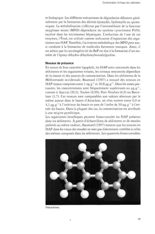 et biologique. Les différents mécanismes de dégradation débutent géné­ralement 
par la formation des dérivés époxydés, hydroxylés ou quino-niques. 
La métabolisation s'effectue par l'intermédiaire de la fonction 
oxygenase mixte (MFO) dépendante du système cytochrome P450, 
localisé dans les microsomes hépatiques. L'induction de l'une de ces 
enzymes, l'Érod, est utilisée comme indicateur d'exposition des orga­nismes 
aux HAP. Toutefois, l'activation métabolique des MFO peut aus­si 
conduire à la formation de molécules fortement toxiques. Ainsi, il 
est admis que la cancérogénicité du BaP est due à la formation d'un iso­mère 
de répoxy-dihydro-dihydroxybenzo[a]pyrène. 
Niveaux de présence 
En raison de leur caractère lipophile, les HAP sont concentrés dans les 
sédiments et les organismes vivants, les niveaux rencontrés dépendant 
de la nature et des sources de contamination. Dans les sédiments de la 
Méditerranée occidentale, Baumard (1997) a mesuré des teneurs en 
HAP totaux comprises entre 1 ng.g"1 et 20,8 ug.g"1. Dans les zones por­tuaires, 
les concentrations sont fréquemment supérieures au ug.g"1, 
comme à Ajaccio (20,5), Toulon (9,99), Port-Vendres (6,9) ou Barce­lone 
(1,7). Ces teneurs sont comparables aux valeurs obtenues par le 
même auteur dans le bassin d'Arcachon, où elles varient entre 0,9 et 
4,1 ug.g"1 à l'intérieur du bassin et sont de l'ordre de 30 ug.g"1 à l'en­trée 
du bassin. Dans la plupart des cas, la contamination est attribuée 
à une origine pyrolitique. 
Les organismes benthiques peuvent bioaccumuler les HAP présents 
dans les sédiments. À partir d'échantillons de sédiments et de moules 
prélevés au même endroit, Baumard (1997) montre que les teneurs en 
HAP dans les tissus des moules ne sont pas directement corrélées à celles 
des mêmes composés dans les sédiments. Les quantités bioaccumulées 
99 
 