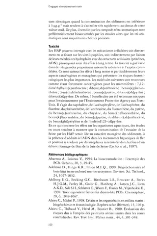 Dragages et environnement marin 
sont identiques quand la contamination des sédiments est inférieure 
à 3 ug-g"1 mais tendent à s'accroître très rapidement au-dessus de cette 
valeur seuil. De plus, il semble que les composés tétra-aromatiques sont 
préférentiellement bioaccumulés par les moules alors que les tri-aro­matiques 
sont majoritaires chez les poissons. 
Toxicité 
Les HAP peuvent interagir avec les mécanismes cellulaires soit directe­ment 
en se fixant sur les sites lipophiles, soit indirectement par liaison 
de leurs metabolites hydrophiles avec des structures cellulaires (protéines, 
ADN), provoquant ainsi des effets à long terme. La toxicité aiguë varie 
dans de très grandes proportions suivant la substance et l'espèce consi­dérées. 
Ce sont surtout les effets à long terme et particulièrement leurs 
aspects cancérogènes et mutagènes qui présentent les risques écotoxi-cologiques 
les plus importants. Les molécules suivantes sont reconnues 
comme étant fortement cancérogènes pour les mammifères : 7,12- 
diméthylbenz[a}anthracène ; dibenz[ah]anthracène ; benzo[a}phénan-thrène; 
3-méthylcholanthrène; benzo[a]pyrène ; dibenzo[ah}pyrène; 
dibenzo[ai]pyrène. De même, 16 molécules ont été reconnues toxiques 
pour l'environnement par l'Environment Protection Agency aux États- 
Unis. Il s'agit du napthalène, de l'acénaphtylène, de l'acénaphtène, du 
fluorène, du phénanthrène, de l'anthracène, du fluoranthène, du pyrène, 
du benzo{a]anthracène, du chrysène, du benzo[b}fluoranthène, du 
benzo[k]fluoranthène, du benzo[a}pyrène, du dibenzo[ah}anthracène, 
du benzo{ghi]pérylène et de l'indéno[123-cd]pyrène. 
En ce qui concerne les effets sur les organismes aquatiques, des études 
en cours tendent à montrer que la contamination de l'estuaire de la 
Seine par les HAP serait liée au caractère mutagène des sédiments, à 
la présence d'adduits à l'ADN dans les microsomes hépatiques de flet 
et pourrait se traduire par des néoplasies rencontrées dans les foies d'un 
échantillonnage de flets de la baie de Seine (Cachot et al., 1997). 
Références bibliographiques 
Abarnou A., Loizeau V., 1994. La bioaccumulation : l'exemple des 
PCB. Océanis, 20, 3,29-45. 
Adelman D., Hinga K.R., Pilson M.E.Q., 1990. Biogeochemistry of 
butyltins in an enclosed marine ecosystem. Environ. Sci. Technol., 
24, 1027-1032. 
Ahlborg U.G., Becking G.C., Birnbaum L.S., Brouwer A., Berks 
H.J.G.M., Feeley M., Golor G., Hanberg A., Larsen J.C., Liem 
A.K.D., Safe S.H., Schlatter C , Waern F., Younes M., Yrjànheikki E., 
1994. Toxic equivalent factors for dioxin-like PCBs. Chemosphere, 
28, 6, 1049-1067. 
Alzieu C , Michel P., 1998. L'étain et les organoétains en milieu marin : 
biogéochimie et écotoxicologie. Repères océan (Ifremer), 15, 104p. 
Alzieu C , Thibaud Y, Héral M., Boutier B., 1980. Évaluation des 
risques dus à l'emploi des peintures antisalissures dans les zones 
conchylicoles. Rev. Trav. Inst. Pêches marit., 44, 4, 301-348. 
100 
 
