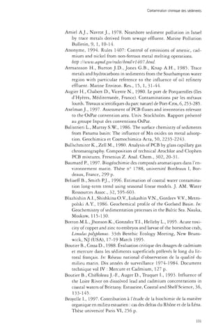 Contamination chimique des sédiments 
Amiel A.J., Navrot J., 1978. Nearshore sediment pollution in Israel 
by trace metals derived from sewage effluent. Marine Pollution 
Bulletin, 9, 1, 10-14. 
Anonyme, 1994. Rules 1407: Control of emissions of arsenic, cad­mium 
and nickel from non-ferrous metal melting operations. 
http : 11 www. aqmd, gov/rules/html/rl 407. html. 
Armansson H., Burton J.D., Jones G.B., Knap A.H., 1985. Trace 
metals and hydrocarbons in sediments from the Southampton water 
region with particular reference to the influence of oil refinery 
effluent. Marine Environ. Res., 15,1, 31-44. 
Augier H., Chabert D., Vicente N., 1980. Le port de Porquerolles (îles 
d'Hyères, Méditerranée, France). Contaminations par les métaux 
lourds. Travaux scientifiques du parc naturel de Port-Cros, 6, 253-285. 
Axelman J., 1997. Assessment of PCB fluxes and inventories relevant 
to the OsPar convention area. Univ. Stockholm. Rapport présenté 
au groupe Input des conventions OsPar. 
Balistrieri L., Murray S.W., 1986. The surface chemistry of sediments 
from Panama basin: The influence of Mn oxides on metal adsorp­tion. 
Geochimica et Cosmochimica Acta, 50, 2235-2243. 
Ballschmiter K., Zell M., 1980. Analysis of PCB by glass capillary gas 
chromatography. Composition of technical Arochlor and Clophen 
PCB mixtures. Fresenius Z. Anal. Chem., 302, 20-31. 
Baumard P., 1997. Biogéochimie des composés aromatiques dans l'en­vironnement 
marin. Thèse n° 1788, université Bordeaux I, Bor­deaux, 
France, 299 p. 
Beliaeff B., Smith P.J., 1996. Estimation of coastal water contamina­tion 
long-term trend using seasonal linear models. J. AM. Water 
Ressources Assoc, 32, 595-603. 
Blazhishin A.I., Shishkina O.V., Lukashin V.N., Gordeev V.V., Metro-polski 
A.Y., 1986. Geochemical profile of the Gotland Basin. In: 
Geochemistry of sedimentation processes in the Baltic Sea. Nauka, 
Moskow, 115-130. 
BottonM.L.,Jhonson K., Gonzalez T.I., Helleby L., 1995. Acute toxi­city 
of copper and zinc to embryos and larvae of the horseshoe crab, 
Limulus polyphemus. 33th Benthic Ecology Meeting, New Bruns­wick, 
NJ (USA), 17-19 March 1995. 
Boutier B., Cossa D., 1988. Evaluation critique des dosages de cadmium 
et mercure dans les sédiments superficiels prélevés le long du lit­toral 
français. In: Réseau national d'observation de la qualité du 
milieu marin. Dix années de surveillance 1974-1984. Document 
technique vol IV : Mercure et Cadmium, 127 p. 
Boutier B., Chiffoleau J.-F, Auger D., Truquet L, 1993. Influence of 
the Loire River on dissolved lead and cadmium concentrations in 
coastal waters of Brittany. Estuarine, Coastal and Shelf Science, 36, 
133-145. 
Broyelle I., 1997. Contribution à l'étude de la biochimie de la matière 
organique en milieu estuarien : cas des deltas du Rhône et de la Lena. 
Thèse université Paris VI, 256 p. 
101 
 