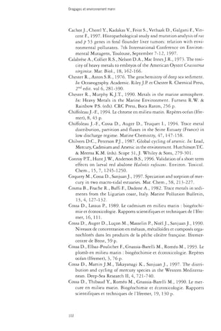 Dragages et environnement marin 
Cachot J., Cherel Y, Kadakas V., Feist S., Vethaak D., Galgani F., Vin­cent 
F., 1997. Histopathological study and mutation analysis of ras 
and p 53 genes in feral flounder liver tumors: relation with envi­ronmental 
pollutants. 7th International Conference on Environ­mental 
Mutagens, Toulouse, September 7-12, 1997. 
Calabrèse A., Collier R.S., Nelson D.A., Mac Innés J.R., 1973. The toxi­city 
of heavy metals to embryos of the American Oyster Crassostrea 
virginica. Mar. Biol., 18, 162-166. 
Chester R., Aston S.R., 1976. The geochemistry of deep sea sediment. 
In: Oceanography. Academic. Riley J.P. et Chester R. Chemical Press, 
2nd edit, vol 6, 281-390. 
Chester R., Murphy K.J.T., 1990. Metals in the marine atmosphere. 
In: Heavy Metals in the Marine Environment. Furness R.W. & 
Rainbow P.S. (eds). CRC Press, Boca Raton, 256 p. 
Chiffoleau J.-F., 1994. Le chrome en milieu marin. Repères océan (Ifre-mer), 
8, 43 p. 
Chiffoleau J.-F, Cossa D., Auger D., Truquet I., 1994. Trace metal 
distribution, partition and fluxes in the Seine Estuary (France) in 
low discharge regime. Marine Chemistry, 47, 147-158. 
Chilvers D.C., Peterson P.J., 1987. Global cycling of arsenic. In: Lead, 
Mercury, Cadmium and Arsenic in the environment. Hutchinson T.C. 
& Meema K.M. (eds). Scope 31, J. Whiley & Sons, 279-301. 
Conroy P.T., Hunt J. W., Anderson B.S., 1996. Validation of a short term 
effects on larval red abalone Haliotis rufescens. Environ. Toxicol. 
Chem., 15,7, 1245-1250. 
Coquery M., Cossa D., Sanjuan J., 1997. Speciation and sorption of mer­cury 
in two macro-tidal estuaries. Mar. Chem., 58, 213-227. 
Cosma B., Frache R., Baffi F, Dadone A., 1982. Trace metals in sedi­ments 
from the Ligurian coast, Italy. Marine Pollution Bulletin, 
13,4, 127-132. 
Cossa D., Lassus P., 1989. Le cadmium en milieu marin : biogéochi-mie 
et écotoxicologie. Rapports scientifiques et techniques de l'Ifre-mer, 
16, 111. 
Cossa D., Auger D., Luçon M., Masselin P., Noël J., Sanjuan J., 1990. 
Niveaux de concentration en métaux, métalloïdes et composés orga-nochlorés 
dans les produits de la pêche côtière française. Ifremer-centre 
de Brest, 59 p. 
Cossa D., Elbaz-Poulichet F, Gnassia-Barelli M., Roméo M., 1993. Le 
plomb en milieu marin : biogéochimie et écotoxicologie. Repères 
océan (Ifremer), 3, 76 p. 
Cossa D., Martin J.M., Takayanagi K., Sanjuan J., 1997. The distri­bution 
and cycling of mercury species in the Western Mediterra­nean. 
Deep-Sea Research II, 4, 721-740. 
Cossa D., Thibaud Y, Roméo M., Gnassia-Barelli M., 1990. Le mer­cure 
en milieu marin. Biogéochimie et écotoxicologie. Rapports 
scientifiques et techniques de l'Ifremer, 19, 130 p. 
102 
 