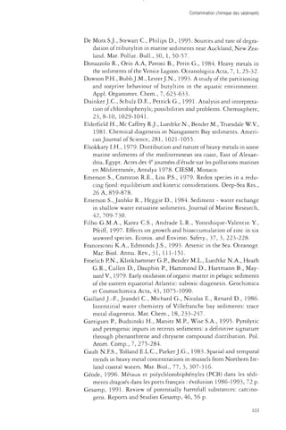 Contamination chimique des sédiments 
De Mora S.J., Stewart C , Philips D., 1995. Sources and rate of degra­dation 
of tributyltin in marine sediments near Auckland, New Zea­land. 
Mar. Pollut. Bull., 30, 1, 50-57. 
Donazzolo R., Orio A.A, Pavoni B., Perin G., 1984. Heavy metals in 
the sediments of the Venice Lagoon. Oceanologica Acta, 7, 1, 25-32. 
Dowson PH., Bubb J.M., Lester J.N., 1993. A study of the partitioning 
and sorptive behaviour of butyltins in the aquatic environment. 
Appl. Organomet. Chem., 7, 623-633. 
Duinker J.C., Schulz D.E., Petrick G., 1991- Analysis and interpreta­tion 
of chlorobiphenyls; possibilities and problems. Chemosphere, 
23,8-10, 1029-1041. 
Elderfield H., Me Caffrey R.J., Luedtke N , Bender M., Truesdale W.V., 
1981. Chemical diagenesis in Naragansett Bay sediments. Ameri­can 
Journal of Science, 281, 1021-1055. 
Elsokkary I.H., 1979- Distribution and nature of heavy metals in some 
marine sediments of the mediterranean sea coast, East of Alexan­dria, 
Egypt. Actes des 4e journées d'étude sur les pollutions marines 
en Méditerranée, Antalya 1978. CIESM, Monaco. 
Emerson S., Cranston R.E., Liss PS., 1979- Redox species in a redu­cing 
fjord: equilibrium and kinetic considerations. Deep-Sea Res., 
26 A, 859-878. 
Emerson S., Janhke R., Heggie D., 1984. Sediment - water exchange 
in shallow water estuarine sediments. Journal of Marine Research, 
42,709-730. 
Filho G.M.A., Karez C.S., Andrade L.R., Yoneshique-Valentin Y., 
Pfeiff, 1997. Effects on growth and bioaccumuiation of zinc in six 
seaweed species. Ecotox. and Environ. Safety., 37, 3, 223-228. 
Francesconi K.A., Edmonds J.S., 1993- Arsenic in the Sea. Oceanogr. 
Mar. Biol. Annu. Rev., 31, 111-151. 
Froelich P.N., Klinkhammer G.P, Bender M.L., Luedtke N.A., Heath 
G.R., Cullen D., Dauphin P., Hammond D., Hartmann B., May-nard 
V, 1979- Early oxidation of organic matter in pelagic sediments 
of the eastern equatorial Atlantic: suboxic diagenesis. Geochimica 
et Cosmochimica Acta, 43, 1075-1090. 
Gaillard J.-F., Jeandel C, Michard G., Nicolas E., Renard D., 1986. 
Interstitial water chemistry of Villefranche bay sediments: trace 
metal diagenesis. Mar. Chem., 18, 233-247. 
Garrigues P., Budzinski H., Manitz M.P, Wise S.A., 1995. Pyrolytic 
and petrogenic inputs in récents sediments: a definitive signature 
through phenanthrene and chrysene compound distribution. Pol. 
Arom. Comp., 7, 275-284. 
Gault N.F.S., Tolland E.L.C., Parker J.G., 1983. Spatial and temporal 
trends in heavy metal concentrations in mussels from Northern Ire­land 
coastal waters. Mar. Biol., 77, 3, 307-316. 
Géode, 1996. Métaux et polychlorobiphényles (PCB) dans les sédi­ments 
dragués dans les ports français : évolution 1986-1993, 72 p. 
Gesamp, 1991- Review of potentially harmfull substances: carcino­gens. 
Reports and Studies Gesamp, 46, 56 p. 
103 
 