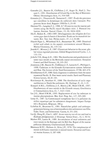Dragages et environnement marin 
Gonzalez J.L., Boutier B., Chiffoleau J.-E, Auger D., Noël ]., Tru-quet 
I., 1991. Distribution of Cd and Hg in the Bay of Marennes- 
Oléron. Oceanologica Acta, 14, 559-568. 
Gonzalez J.L., Thouvenin B., Tomasino C , 1997. Étude des processus 
qui contrôlent la dynamique du cadmium dans l'estuaire. Pro­gramme 
Seine-Aval, Rapport 1996/fin-3, 24-40. 
Harmon V.L., Langdon C.J., 1996. A 7-D toxicity test for marine pol­lutants 
using the Pacific mysid Mysidopsis initii. 2. Protocol eva­luation. 
Environ. Toxicol. Chem., 15, 10, 1824-1830. 
His E., Robert R., 1983-1985. Développement des véligères de Cras-sostrea 
gigas dans le bassin d'Arcachon. Etude sur les mortalités lar­vaires. 
Rev. Trav. Inst. Pêches mark., 47, 1-2, 63-88. 
Huynh-Ngoc L., Whitehead N.E., Boussemart M., 1989- Dissolved 
nickel and cobalt in the aquatic environment around Monaco. 
Marine Chemistry, 26, 119-132. 
Jeandel C , Minster J.-E, 1987. Chromium behavior in the ocean: glo­bal 
versus regional processes. Global Biogeochemical Cycles, 1,2, 
131-154. 
Jickells T.D., Knap A.H., 1984. The distribution and geochemistry of 
some trace metals in the Bermuda coastal environment. Estuanne 
Coastal and Shelf Science, 18, 245-262. 
Jouanneau J.M., Boutier B., Chiffoleau J.-E, Latouche C , Phillipps I., 
1990. Cadmium in the Gironde fluvioestuarine system: behavior 
and flow. The Science of the Total Environment, 97/98, 465-479- 
Klinkhammer G.P, 1980. Early diagenesis in sediments from the easter 
equatorial Pacific: II. Pore water metal results. Earth and Planetary 
Science Letters, 49, 81-101. 
Knickmeyer R., Steinhart H., 1988. The distribution of cyclic orga-nochlorines 
in North Sea sediments. Dt. Hydrogr. Z., 41, 1-21. 
Kraepiel A.M.L., Chiffoleau J.-E, Martin J.M., Morel F.M.M., 1997. 
Geochemistry of trace metals in the Gironde estuary. Geochimica 
et Cosmochimica Acta, 61, 7, 1421-1436. 
Lee J.G., Morel F.M.M., 1995. Replacement of zinc by cadmium in 
marine phytoplankton. Mar. Ecol. Prog. Ser., 127, 305-309- 
Leroy O., 1987. La Communauté européenne face à la pollution du 
milieu aquatique par les substances dangereuses. Impact Europe 
(éd.), Kraainem, Belgique, 386 p. 
Lichtfuss R., Brummer G., 1981. Naturlicher gehalt und anthropo-genearnreicherung 
von schwermetallenin den sedimenten von Elbe, 
Eider, Trave, und Schwentine. Catena, 8, 251-264. 
Liu Q., Hong H., Chai L., i997. Acute toxicity test of zmc and lead to 
Ruditapes philippinarium. ]. Oceanogr. Taiwan Strait., 16, 1, 50-54. 
Madsen P.P., Larsen B., 1986. Accumulation of mud sediments and 
trace metals in the Kattegat and the Belt Sea. Report of the marine 
pollution laboratory, Charlottenlund, Denmark. 
Mantoura R.F.C., Dickson A., Riley J.P., 1978. The complexation of 
metals with humic materials in natural waters. Estuarine and Coas­tal 
marine Science, 6, 387-408. 
104 
 