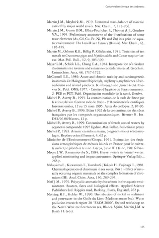 Contamination chimique des sédiments 
Martin J.M., Meybeck M., 1979- Elemental mass-balance of material 
carried by major world rivers. Mar. Chem., 7, 173-206. 
Martin J.M., Guam D.M., Elbaz-Poulichet E, Thomas A.J., Gordeev 
V.V., 1993. Preliminary assessment of the distributions of some 
trace elements (As, Cd, Cu, Fe, Ni, Pb and Zn) in a pristine aqua­tic 
environment: The Lena River Estuary (Russia). Mar. Chem., 43, 
185-189. 
Martin M., Osborn K.E., Billig P., Glickstein, 1981. Toxicities often 
metals to Crassostrea gigas and Mytilus edulis and Cancer magtster lar­vae. 
Mar. Poll. Bull., 12, 9, 305-309. 
Mayer L.M., Schick L.L., Chang C.A., 1984. Incorporation of trivalent 
chromium into riverine and estuarine colloidal material. Geochim. 
Cosmochim. Acta, 48, 1717-1722. 
McConnell E.E., 1989- Acute and chronic toxicity and carcinogenesis 
in animals. In: Halogenated biphenyls, terphenyls, naphtalenes diben-zodioxins 
and related products. Kimbrough and Jensen (eds). Else­vier 
Sc. Publ. OMS, 1977. - Critères d'hygiène de l'environnement. 
2- PCB et PCT. Publ. Organisation mondiale de la santé, Genève. 
Michel P., Averty B., 1995. La contamination de la rade de Brest par 
le tributylétain. Contrat rade de Brest - 3e Rencontres Scientifiques 
Internationales, 12 au 15 mars 1995. Actes du colloque, 2, 87-96. 
Michel P., Averty B., 1996. Bilan 1992 de la contamination des côtes 
françaises par les composés organostanniques. Ifremer R. Int. 
DEL/96.06/Nantes, 12 p. 
Michel P., Averty B., 1999- Contamination of french coastal waters by 
organotin compounds: 1997 Update. Mar. Pollut. Bulletin (in press). 
Michel P., 1993. Arsenic en milieu marin, biogéochimie et écotoxico-logie. 
Repères océan (Ifremer), 4, 62 p. 
Ministère de l'Environnement/Citepa, 1991- Estimation des émis­sions 
atmosphériques de métaux lourds en France pour le cuivre, 
le nickel, le plomb et le zinc. Citepa, 3 rue H. Heine, 75016 Paris. 
Moore J.W., Ramamoorthy S., 1984. Heavy metals in natural waters: 
applied monitoring and impact assessment. Springer-Verlag Edit., 
268 p. 
NakayamaE., KuwamotoT, Tsurubo S., Tokoro H., FujinagaT, 1981. 
Chemical speciation of chromium in sea water. Part 1 - Effect of natu­rally 
occuring organic materials on the complex formation of chro­mium 
(III). Anal. Chim. Acta, 130, 289-294. 
Neff J.M., 1979- Polycyclic aromatic hydrocarbons in the aquatic envi­ronment. 
Sources, fates and biological effects. Applied Science 
Publishers Ltd. Ripples road, Barking, Essex, England, 262 p. 
Nolting R.F., Helder W., 1990. Distribution of nickel in sediment 
and porewater in the Golfe du Lion (Mediterranean Sea). Water 
pollution research report 20 "EROS 2000". Second workshop on 
the North West mediterranean sea, Blanes, Spain. Martin J.M. & 
Barth H. (eds). 
105 
 
