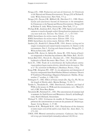 Dragages et environnement marin 
Nriagu J.O., 1988. Production and uses of chromium. In: Chromium 
in the Natural and Human Environment. Nriagu J.O. & NieboerE. 
(eds). Wiley Interscience, New York, 571 p. 
Nriagu J.O., PacynaJ.M., Milford J.B., Davidson C.I., 1988. Distri­bution 
and caracteristic features of chromium in the atmosphere. 
In: Chromium in the Natural and Human Environment. Nriagu J.O. 
& Nieboer E. (eds). Wiley Interscience, New York, 571 p. 
Phillips B.M., Anderson B.S., Hunt J. W , 1998. Spatial and temporal 
variation in results of purple urchin (Strongylocentrotus purpuratus) toxi­city 
tests with zinc. Environ. Tox. Chem., 17, 3, 453-459- 
RNO, Surveillance du milieu marin. Edition 1995. 32 p. 
RNO, Surveillance du milieu marin. Edition 1996. 32 p. 
RNO, Surveillance du milieu marin. Edition 1998. 52 p. 
Sanders J.G., Riedel G.F., Osman R.W., 1994. Arsenic cycling and its 
impact in estuarine and coastal marine ecosystems. In: Arsenic in the 
environment, Part I : Cycling and characterisation. NriaguJ.O., J. 
Wiley & Sons (eds), 289-307. 
Sarradin P.M., Astruc A., Sabrier R., Astruc M., 1994. Survey of butyl-tin 
compounds in Arcachon bay sediments. Mar. Pollut. Bull., 28, 621. 
Schulz-Bull D.E., Petnck G., Duinker J.C., 1991. Polychlonnated 
biphenyls in North Sea water. Mar. Chem., 36, 365-384. 
Socio H., 1986. Étude de la distribution des hydrocarbures aroma­tiques 
polycycliques marins récents, identification des sources. Thè­se 
n° 50, université de Bordeaux I, Bordeaux, France, 158 p. 
Stang P.M., Seiigman P.F., 1987. In situ adsorption and desorption of 
butyltin compounds from Pearl Harbor (Hawaii) sediment. Ocean's 
87 Conference Proceedings. Organotin Symposium. Halifax, 28 sep-tembre- 
ler octobre, 4, 1386-1391. 
Strômgren T, 1982. Effects of heavy metals (Zn, Hg, Cu, Pb, Ni) on 
the length of Mytilus edulis. Marine Biology, 72, 69-72. 
Tanabe S., Tatsukawa R., 1986. Distribution, behavior, and load of 
PCBs in the oceans. In: PCBs and the environment, vol 1. Waid J.S. 
(éd.), CRC Press Boca Raton. 
Tatsumoto M., Patterson C.C., 1963. The concentration of common lead 
in seawater. In: Earth Science and Meteoritics. Geiss G. & Goldberg E. 
(eds), North-Holland, Amsterdam. 
Thibaud Y, 1992. Utilisation du modèle de Thomann pour l'inter­prétation 
des concentrations en mercure des poissons de l'Atlantique. 
Aquat. Living Resour., 5, 57-80. 
Turekian K.K., Wedepohl K.H., 1961. Distribution of the elements 
in some major units of the earth's crust. Geol. Soc. Amer. Bull., 72, 
175-192. 
USGS, 1996. Mineral commodity summaries : Cadmium, bttp -.//mine­rals. 
er. usgs.gov. I minerals!pubs! commodity I cadmium! 140^96. txt. 
106 
 