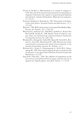 Contamination chimique des sédiments 
Vincent R, De Boer J., Pfohl-Leszkowicz A., Cherrel Y., Galgani F., 
1998. Two cases of ras mutation associated with liver hyperplasia in 
dragonets (Callionymus lyra) exposed to polychlorinated biphenyls 
and polycyclic aromatic hydrocarbons. Molecular Carcinogenesis, 
21, 121-127. 
Voutsinou-Taliadouri E, Satsmadjis J., 1982. Trace metals in the Pagas-sitikos 
Gulf, Greece. Estuarine Coastal and Shelf Science, 15, 2, 
221-228. 
Weaver G., 1984. PCB contamination in and around New Bedford, Mass. 
Environ. Sci. Technol., 18, 1, 22A-27A. 
Westerlund S., Anderson L.G., Hall P.O.J., Iverfeldt A., Rutjers Van 
Der Loeff M., Sundby B., 1986. Benthic fluxes of cadmium, cop­per, 
nickel, zinc and lead in the coastal environment. Geochimica 
et Cosmochimica Acta, 50, 1289-1296. 
Windom H.L., Schropp S.J., Calder ED., Ryan J.D., Smith R.G., Bur-ney 
L.C., Lewis EG., Rawlinson C.H., 1989- Natural trace metals 
concentrations in estuarine and coastal marine sediments in the 
southern United States. Environ. Sci. Technol., 23, 3. 
Windom H.L., Silipat S., Chanpongsang A., Smith R.G., Hung-spreugs 
M., 1984. Trace metals composition and accumulation rates 
of sediments in the upper Gulf of Thailand. Estuarine Coastal and 
Shelf Science, 133-142. 
Yang H.N., Chen H.C., 1996. The influence of temperature on the 
acute toxicity and sublethal effects of copper, cadmium and zinc to 
Japanese eel, Anguilla japonic a. Acta Zool. Taïwan, 7, 1, 29-38. 
107 
 