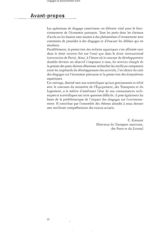 Avant-propos 
Les opérations de dragage constituent vin élément vital pour le fonc­tionnement 
de l'économie portuaire. Tous les ports dont les chenaux 
d'accès ou les bassins sont soumis à des phénomènes d'envasement sont 
contraints de procéder à des dragages et d'évacuer les déblais qui en 
résultent. 
Parallèlement, la protection des milieux aquatiques s'est affirmée tant 
dans le droit interne (loi sur l'eau) que dans le droit international 
(convention de Paris). Ainsi, à l'heure où le concept de développement 
durable devient un objectif s'imposant à tous, les services chargés de 
la gestion des ports doivent désormais rechercher les meilleurs compromis 
entre les impératifs du développement des activités, l'incidence du coût 
des dragages sur l'économie portuaire et la protection des écosystèmes 
aquatiques. 
Cet ouvrage, destiné tant aux scientifiques qu'aux gestionnaires et édité 
avec le concours du ministère de l'Équipement, des Transports et du 
Logement, a le mérite d'améliorer l'état de nos connaissances tech­niques 
et scientifiques sur cette question difficile ; il pose également les 
bases de la problématique de l'impact des dragages sur l'environne­ment. 
Il contribue par l'ensemble des thèmes abordés à nous donner 
une meilleure compréhension des enjeux actuels. 
C. Gressier 
Directeur du Transport maritime, 
des Ports et du Littoral 
10 
 