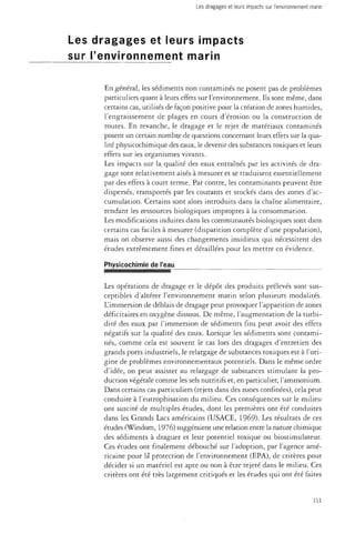 Les dragages et leurs impacts sur l'environnement marin 
Les dragages et leurs impacts 
sur l'environnement marin 
En général, les sédiments non contaminés ne posent pas de problèmes 
particuliers quant à leurs effets sur l'environnement. Ils sont même, dans 
certains cas, utilisés de façon positive pour la création de zones humides, 
l'engraissement de plages en cours d'érosion ou la construction de 
routes. En revanche, le dragage et le rejet de matériaux contaminés 
posent un certain nombre de questions concernant leurs effets sur la qua­lité 
physicochimique des eaux, le devenir des substances toxiques et leurs 
effets sur les organismes vivants. 
Les impacts sur la qualité des eaux entraînés par les activités de dra­gage 
sont relativement aisés à mesurer et se traduisent essentiellement 
par des effets à court terme. Par contre, les contaminants peuvent être 
dispersés, transportés par les courants et stockés dans des zones d'ac­cumulation. 
Certains sont alors introduits dans la chaîne alimentaire, 
rendant les ressources biologiques impropres à la consommation. 
Les modifications induites dans les communautés biologiques sont dans 
certains cas faciles à mesurer (disparition complète d'une population), 
mais on observe aussi des changements insidieux qui nécessitent des 
études extrêmement fines et détaillées pour les mettre en évidence. 
Physicochimie de l'eau 
Les opérations de dragage et le dépôt des produits prélevés sont sus­ceptibles 
d'altérer l'environnement marin selon plusieurs modalités. 
L'immersion de déblais de dragage peut provoquer l'apparition de zones 
déficitaires en oxygène dissous. De même, l'augmentation de la turbi-dité 
des eaux par l'immersion de sédiments fins peut avoir des effets 
négatifs sur la qualité des eaux. Lorsque les sédiments sont contami­nés, 
comme cela est souvent le cas lors des dragages d'entretien des 
grands ports industriels, le reiargage de substances toxiques est à l'ori­gine 
de problèmes environnementaux potentiels. Dans le même ordre 
d'idée, on peut assister au relargage de substances stimulant la pro­duction 
végétale comme les sels nutritifs et, en particulier, l'ammonium. 
Dans certains cas particuliers (rejets dans des zones confinées), cela peut 
conduire à l'eutrophisation du milieu. Ces conséquences sur le milieu 
ont suscité de multiples études, dont les premières ont été conduites 
dans les Grands Lacs américains (USACE, 1969). Les résultats de ces 
études (Windom, 1976) suggéraient une relation entre la nature chimique 
des sédiments à draguer et leur potentiel toxique ou biostimulateur. 
Ces études ont finalement débouché sur l'adoption, par l'agence amé­ricaine 
pour là protection de l'environnement (EPA), de critères pour 
décider si un matériel est apte ou non à être rejeté dans le milieu. Ces 
critères ont été très largement critiqués et les études qui ont été faites 
111 
 