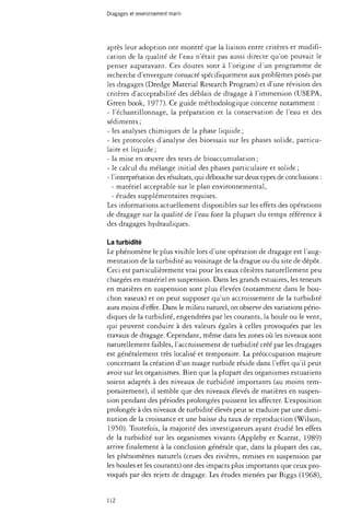 Dragages et environnement marin 
après leur adoption ont montré que la liaison entre critères et modifi­cation 
de la qualité de l'eau n'était pas aussi directe qu'on pouvait le 
penser auparavant. Ces doutes sont à l'origine d'un programme de 
recherche d'envergure consacré spécifiquement aux problèmes posés par 
les dragages (Dredge Material Research Program) et d'une révision des 
critères d'acceptabilité des déblais de dragage à l'immersion (USEPA, 
Green book, 1977). Ce guide méthodologique concerne notamment : 
- l'échantillonnage, la préparation et la conservation de l'eau et des 
sédiments ; 
- les analyses chimiques de la phase liquide ; 
- les protocoles d'analyse des bioessais sur les phases solide, particu­l 
a t e et liquide ; 
- la mise en oeuvre des tests de bioaccumulation ; 
- le calcul du mélange initial des phases particulaire et solide ; 
- l'interprétation des résultats, qui débouche sur deux types de conclusions : 
- matériel acceptable sur le plan environnemental, 
- études supplémentaires requises. 
Les informations actuellement disponibles sur les effets des opérations 
de dragage sur la qualité de l'eau font la plupart du temps référence à 
des dragages hydrauliques. 
La turbidité 
Le phénomène le plus visible lors d'une opération de dragage est l'aug­mentation 
de la turbidité au voisinage de la drague ou du site de dépôt. 
Ceci est particulièrement vrai pour les eaux côtières naturellement peu 
chargées en matériel en suspension. Dans les grands estuaires, les teneurs 
en matières en suspension sont plus élevées (notamment dans le bou­chon 
vaseux) et on peut supposer qu'un accroissement de la turbidité 
aura moins d'effet. Dans le milieu naturel, on observe des variations pério­diques 
de la turbidité, engendrées par les courants, la houle ou le vent, 
qui peuvent conduire à des valeurs égales à celles provoquées par les 
travaux de dragage. Cependant, même dans les zones où les niveaux sont 
naturellement faibles, l'accroissement de turbidité créé par les dragages 
est généralement très localisé et temporaire. La préoccupation majeure 
concernant la création d'un nuage turbide réside dans l'effet qu'il peut 
avoir sur les organismes. Bien que la plupart des organismes estuariens 
soient adaptés à des niveaux de turbidité importants (au moins tem­porairement), 
il semble que des niveaux élevés de matières en suspen­sion 
pendant des périodes prolongées puissent les affecter. L'exposition 
prolongée à des niveaux de turbidité élevés peut se traduire par une dimi­nution 
de la croissance et une baisse du taux de reproduction (Wilson, 
1950). Toutefois, la majorité des investigateurs ayant étudié les effets 
de la turbidité sur les organismes vivants (Appleby et Scarrat, 1989) 
arrive finalement à la conclusion générale que, dans la plupart des cas, 
les phénomènes naturels (crues des rivières, remises en suspension par 
les houles et les courants) ont des impacts plus importants que ceux pro­voqués 
par des rejets de dragage. Les études menées par Biggs (1968), 
112 
 