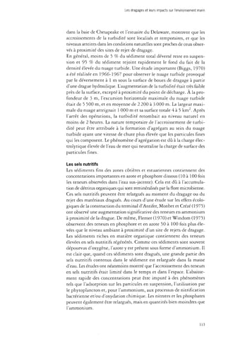 Les dragages et leurs impacts sur l'environnement marin 
dans la baie de Chesapeake et l'estuaire du Delaware, montrent que les 
accroissements de la turbidité sont localisés et temporaires, et que les 
niveaux atteints dans les conditions naturelles sont proches de ceux obser­vés 
à proximité des sites de rejet de dragage. 
En général, moins de 5 % du sédiment total déversé reste en suspen­sion 
et 95 % du sédiment rejoint rapidement le fond du fait de la 
densité élevée du nuage turbide. Une étude importante (Biggs, 1970) 
a été réalisée en 1966-1967 pour observer le nuage turbide provoqué 
par le déversement à 1 m sous la surface de boues de dragage à partir 
d'une drague hydraulique. L'augmentation de la turbidité était très faible 
près de la surface, excepté à proximité du point de décharge. À la pro­fondeur 
de 3 m, l'excursion horizontale maximale du nuage turbide 
était de 5 500 m, et en moyenne de 2 200 à 3 000 m. La largeur maxi­male 
du nuage atteignait 1 000 m et sa surface totale 4 à 5 km2. Après 
l'arrêt des opérations, la turbidité retombait au niveau naturel en 
moins de 2 heures. La nature temporaire de l'accroissement de turbi­dité 
peut être attribuée à la formation d'agrégats au sein du nuage 
turbide ayant une vitesse de chute plus élevée que les particules fines 
qui les composent. Le phénomène d'agrégation est dû à la charge élec-trolytique 
élevée de l'eau de mer qui neutralise la charge de surface des 
particules fines. 
Les sels nutritifs 
Les sédiments fins des zones côtières et estuariennes contiennent des 
concentrations importantes en azote et phosphore dissous (10 à 100 fois 
les teneurs observées dans l'eau sus-jacente). Cela est dû à l'accumula­tion 
de détritus organiques qui sont reminéralisés par la flore microbienne. 
Ces sels nutritifs peuvent être relargués au moment du dragage ou du 
rejet des matériaux dragués. Au cours d'une étude sur les effets écolo­giques 
de la construction du terminal d'Antifer, Monbet et Crézé (1975) 
ont observé une augmentation significative des teneurs en ammonium 
à proximité de la drague. De même, Flemer (1970) et Windom (1975) 
observent des teneurs en phosphore et en azote 50 à 100 fois plus éle­vées 
que le niveau ambiant à proximité d'un site de rejets de dragage. 
Les sédiments riches en matière organique contiennent des teneurs 
élevées en sels nutritifs régénérés. Comme ces sédiments sont souvent 
dépourvus d'oxygène, l'azote y est présent sous forme d'ammonium. Il 
est clair que, quand ces sédiments sont dragués, une grande partie des 
sels nutritifs contenus dans le sédiment est relarguée dans la masse 
d'eau. Les études ont néanmoins montré que l'accroissement des teneurs 
en sels nutritifs était limité dans le temps et dans l'espace. L'abaisse­ment 
rapide des concentrations peut être imputé à des phénomènes 
tels que l'adsorption sur les particules en suspension, l'utilisation par 
le phytoplancton et, pour l'ammonium, aux processus de nitrification 
bactérienne et/ou d'oxydation chimique. Les nitrates et les phosphates 
peuvent également être relargués, mais en quantités bien moindres que 
l'ammonium. 
113 
 