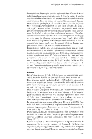 Les dragages et leurs impacts sur l'environnement marin 
Les organismes benthiques peuvent également être affectés de façon 
indirecte par l'augmentation de la turbidité de l'eau. La plupart des études 
concernant l'effet de la turbidité sur les organismes ont été réalisées avec 
des mollusques bivalves, à cause de leur intérêt commercial. Ces tra­vaux 
montrent que la plupart des bivalves (huîtres, moules, coquilles 
Saint-Jacques) peuvent supporter des taux élevés de turbidité, jusqu'à 
700 mg.l"1 (Mackin, 1956). Néanmoins, les particules fines en sus­pension 
peuvent affecter le développement des oeufs et les phases de crois­sance 
des juvéniles qui sont plus sensibles que les adultes. Toutefois, 
comme l'accroissement de turbidité au cours des opérations de dragage 
est temporaire, les effets sur les organismes sont limités. Ainsi, diffé­rents 
travaux cités par Stern et Stickle (1978) montrent que le taux de 
mortalité des huîtres situées près de zones de dépôt de dragage n'est 
pas différent de celui attribué à la mortalité naturelle. 
Les expériences réalisées avec les crustacés donnent des résultats extrê­mement 
variables. Ainsi, chez les copépodes (Acartia tonsa), on constate 
essentiellement un abaissement du taux de filtration pour des concen­trations 
supérieures à 50 mg.l"1. Comparativement, les crevettes (Cran-gon 
nïgromaculata) présentent un taux de mortalité de 50 % lorsqu'elles 
sont exposées à des concentrations de 50 g.l"1 pendant 200 heures. Des 
résultats analogues ont été obtenus chez le crabe Cancer magister et la 
crevette Paloemon macrodactylus pour des concentrations en matières en 
suspension de 32 et 77 g.l respectivement. 
Poissons 
La littérature traitant de l'effet de la turbidité sur les poissons est abon­dante. 
Seules les données les plus significatives seront reprises ici. 
Dans la baie de Mobile (Alabama), Ingle (1952) n'observe aucun dom­mage 
pour les poissons, même à proximité des opérations de dragage 
(25-50 m). D'une façon générale, les poissons évitent les zones où la 
turbidité est trop importante. 
Dans la baie de Chesapeake, Ritchie (1970) n'a mis en évidence aucune 
baisse dans les captures de bars, ni aucun accroissement de la mortalité 
pour des poissons emprisonnés dans des cages à proximité d'une zone 
où s'effectuent des dépôts de dragage. L'état des branchies avant et 
après leur séjour dans l'eau ne présente aucun dommage. 
Des observations analogues ont été faites par Flemer et al. (1978). Tou­tefois, 
des mortalités importantes de poissons ont été observées suite à 
des crues importantes du Potomac ayant provoqué l'augmentation de 
la turbidité (6 g.l"1) pendant 15 jours. 
D'une façon générale, les poissons supportent bien les variations de la 
turbidité du milieu. Le seuil critique où quelques effets peuvent être 
observés semble se situer aux alentours de 500 mg.l" (Schubel et 
Wang, 1973). 
Bien qu'il soit difficile d'évaluer avec précision l'impact des travaux de 
dragage sur les organismes capables d'effectuer des déplacements 
importants, on peut supposer que l'effet à long terme le plus marquant 
concerne la destruction et l'altération des communautés benthiques 
117 
 
