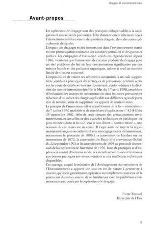 Avant-propos 
Les opérations de dragage sont des pratiques indispensables à la navi­gation 
et aux activités portuaires. Elles donnent essentiellement lieu à 
l'immersion en milieu marin des produits dragués, dans des zones spé­cialement 
désignées. 
L'impact des dragages et des immersions dans l'environnement marin 
est une préoccupation constante des autorités portuaires et des pouvoirs 
publics. Les campagnes d'évaluation, conduites régulièrement depuis 
1986, montrent que l'immersion de certains produits de dragage pose 
un réel problème du fait de leur contamination significative par des 
métaux lourds et des polluants organiques, même si seul un nombre 
limité de sites est concerné. 
L'impossibilité de traiter ces sédiments contaminés à un coût suppor­table, 
conduit à privilégier des stratégies de prévention : contrôle accru 
sur les zones de dépôts et leur environnement, conformément à la déci­sion 
du comité interministériel de la Mer du 1er avril 1998, procédure 
d'évaluation des sources de contamination dans les zones portuaires et 
rédaction d'un cahier des charges applicable aux différents types de ports 
afin de réduire, voire de supprimer les apports de contaminants. 
La pratique de l'immersion relève actuellement de la loi « immersion » 
du 7 juillet 1976 modifiée et de son décret d'application n° 82-842 du 
29 septembre 1982. Afin de tenir compte des préoccupations envi­ronnementales 
actuelles et des avancées techniques et juridiques les 
plus récentes, dont la loi sur l'eau et son décret « nomenclature », une 
révision de ces textes est en cours. Il s'agit aussi de mettre la régle­mentation 
française en conformité avec nos engagements internationaux, 
notamment le protocole de 1996 à la convention de Londres sur les 
immersions de 1972, la convention de Paris (dite convention OsPar) 
du 22 septembre 1992 et les amendements de 1995 au protocole immer­sion 
de la convention de Barcelone de 1976. Issus de pratiques et d'ex­périences 
venant d'horizons variés, ces accords recommandent le recours 
aux bonnes pratiques environnementales et aux meilleures techniques 
disponibles. 
Cet ouvrage, auquel le ministère de l'Aménagement du territoire et de 
l'Environnement a apporté son soutien est de nature à permettre à 
chacun, qu'il soit gestionnaire, opérateur ou simplement soucieux de la 
protection du milieu marin, de se familiariser avec les problèmes envi­ronnementaux 
posés par les opérations de dragage. 
Pierre Roussel 
Directeur de l'Eau 
il 
 