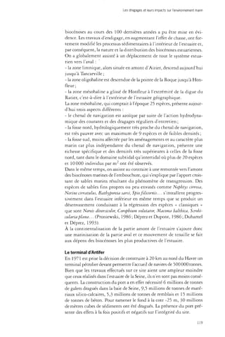 Les dragages et leurs impacts sur l'environnement marin 
biocénoses au cours des 100 dernières années a pu être mise en évi­dence. 
Les travaux d'endigage, en augmentant l'effet de chasse, ont for­tement 
modifié les processus sédimentaires à l'intérieur de l'estuaire et, 
par conséquent, la nature et la distribution des biocénoses estuariennes. 
On a globalement assisté à un déplacement de tout le système estua-rien 
vers l'aval : 
- la zone limnique, alors située en amont d'Aizier, descend aujourd'hui 
jusqu'à Tancarville ; 
- la zone oligohaline est descendue de la pointe de la Roque jusqu'à Hon-fleur 
; 
- la zone mésohaline a glissé de Honfleur à l'extrémité de la digue du 
Ratier, c'est-à-dire à l'extérieur de l'estuaire géographique. 
La zone mésohaline, qui comptait à l'époque 25 espèces, présente aujour­d'hui 
trois aspects différents : 
- le chenal de navigation est azoïque par suite de l'action hydrodyna­mique 
des courants et des dragages réguliers d'entretien ; 
- la fosse nord, hydrologiquement très proche du chenal de navigation, 
est très pauvre avec un maximum de 9 espèces et de faibles densités ; 
- la fosse sud, moins affectée par les aménagements et au caractère plus 
marin car plus indépendante du chenal de navigation, présente une 
richesse spécifique et des densités très supérieures à celles de la fosse 
nord, tant dans le domaine subtidal qu'intertidal où plus de 20 espèces 
et 10 000 individus par m2 ont été observés. 
Dans le même temps, on assiste au contraire à une remontée vers l'amont 
des biocénoses marines de l'embouchure, qui s'explique par l'apport crois­sant 
de sables marins résultant du phénomène de transgression. Des 
espèces de sables fins propres ou peu envasés comme Nephtys arrosa, 
Nerine cirratulus, Bathyporeia sarsi, Spio filicornis... s'installent progres­sivement 
dans l'estuaire inférieur en même temps que se produit un 
désenvasement conduisant à la régression des espèces « classiques » 
que sont Nereis diverskolor, Corophium volutator, Macoma balthica, Scrobi-culariaplana... 
(Proniewski, 1986 ; Déprez et Dupont, 1986 ; Duhamel 
et Déprez, 1993). 
À la continentalisation de la partie amont de l'estuaire s'ajoute donc 
une marinisation de la partie aval et ce mouvement de tenaille se fait 
aux dépens des biocénoses les plus productives de l'estuaire. 
Le terminal d'Antifer 
En 1971 est prise la décision de construire à 20 km au nord du Havre un 
terminal pétrolier devant permettre l'accueil de navires de 500 000 tonnes. 
Bien que les travaux effectués sur ce site aient une ampleur moindre 
que ceux réalisés dans l'estuaire de la Seine, ils n'en sont pas moins consé­quents. 
La construction du port a en effet nécessité 6 millions de tonnes 
de galets dragués dans la baie de Seine, 9,5 millions de tonnes de maté­riaux 
silico-calcaires, 5,3 millions de tonnes de remblais et 15 millions 
de tonnes de béton. Pour ramener le fond à la cote -25 m, 30 millions 
de mètres cubes de sédiments ont été dragués. La présence du port pré­sente 
des effets à la fois positifs et négatifs sur l'intégrité du site. 
119 
 