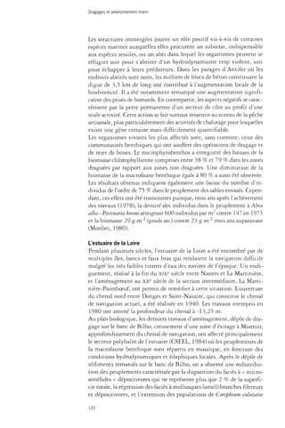 Dragages et environnement marin 
Les structures immergées jouent un rôle positif vis-à-vis de certaines 
espèces marines auxquelles elles procurent un substrat, indispensable 
aux espèces sessiles, ou un abri dans lequel les organismes peuvent se 
réfugier soit pour s'abriter d'un hydrodynamisme trop violent, soit 
pour échapper à leurs prédateurs. Dans les parages d'Antifer où les 
endroits abrités sont rares, les milliers de blocs de béton constituant la 
digue de 3,5 km de long ont contribué à l'augmentation locale de la 
biodiversité. Il a été notamment remarqué une augmentation signifi­cative 
des prises de homards. En contrepartie, les aspects négatifs se carac­térisent 
par la perte permanente d'un secteur de côte au profit d'une 
seule activité. Cette action se fait surtout ressentir au niveau de la pêche 
artisanale, plus particulièrement des activités de chaiutage pour lesquelles 
existe une gêne certaine mais difficilement quantifiable. 
Les organismes vivants les plus affectés sont, sans conteste, ceux des 
communautés benthiques qui ont souffert des opérations de dragage et 
de rejet de boues. Le microphytobenthos a enregistré des baisses de la 
biomasse chlorophyllienne comprises entre 38 % et 79 % dans les zones 
draguées par rapport aux zones non draguées. Une diminution de la 
biomasse de la macrofaune benthique égale à 80 % a aussi été observée. 
Les résultats obtenus indiquent également une baisse du nombre d'in­dividus 
de l'ordre de 75 % dans le peuplement des sables envasés. Cepen­dant, 
ces effets ont été transitoires puisque, trois ans après l'achèvement 
des travaux (1978), la densité des individus dans le peuplement à Abra 
alba - Pectinaria koreni atteignait 600 individus par m contre 147 en 1975 
et la biomasse 29 g-nT2 (poids sec) contre 23 g-m trois ans auparavant 
(Monbet, 1980). 
L'estuaire de la Loire 
Pendant plusieurs siècles, l'estuaire de la Loire a été encombré par de 
multiples îles, bancs et faux bras qui rendaient la navigation difficile 
malgré les très faibles tirants d'eau des navires de l'époque. Un endi-guement, 
réalisé à la fin du XIXe siècle entre Nantes et La Martinière, 
et l'aménagement au XXe siècle de la section intermédiaire, La Marti-nière- 
Paimboeuf, ont permis de remédier à cette situation. L'ouverture 
du chenal nord entre Donges et Saint-Nazaire, qui constitue le chenal 
de navigation actuel, a été réalisée en 1940. Les travaux entrepris en 
1980 ont amené la profondeur du chenal à -13,25 m. 
Au plan biologique, les derniers travaux d'aménagement, dépôt de dra­gage 
sur le banc de Bilho, creusement d'une zone d'évitage à Montoir, 
approfondissement du chenal de navigation, ont affecté principalement 
le secteur polyhalin de l'estuaire (CSEEL, 1984) où les peuplements de 
la macrofaune benthique sont répartis en mosaïque, en fonction des 
conditions hydrodynamiques et édaphiques locales. Après le dépôt de 
sédiments remaniés sur le banc de Bilho, on a observé une redistribu­tion 
des peuplements caractérisée par la disparition du faciès à « micro-annélides 
» dépositivores qui ne représente plus que 2 % de la superfi­cie 
totale, la régression des faciès à mollusques lamellibranches filtreurs 
et dépositivores, et l'extension des populations de Corophium volutator 
120 
 